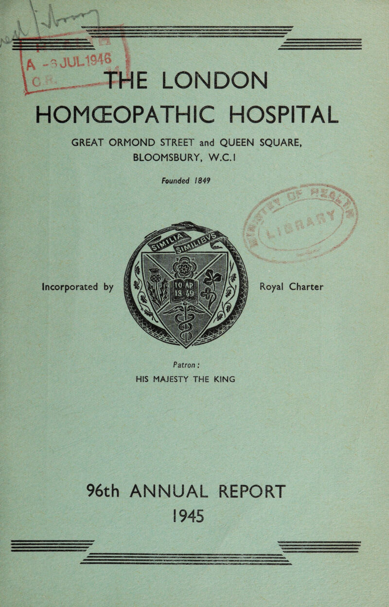 ■l THE LONDON HOMCEOPATHIC HOSPITAL GREAT ORMOND STREET and QUEEN SQUARE, BLOOMSBURY, W.C.i Founded 1849 Incorporated by Patron: HIS MAJESTY THE KING Royal Charter 96th ANNUAL REPORT 1945