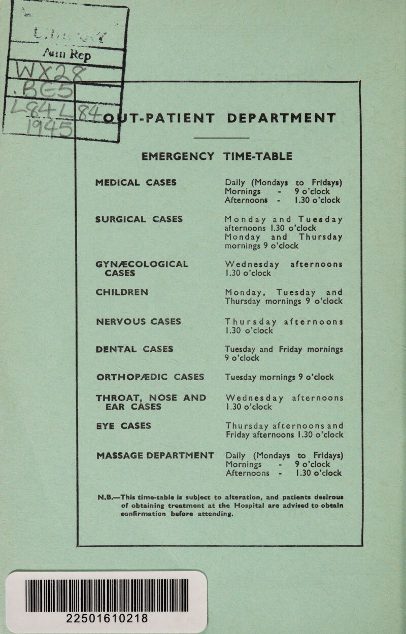 EMERGENCY TIME-TABLE MEDICAL CASES Daily (Mondays to Fridays) Mornings - 9 o’clock Afternoons - 1.30 o’clock SURGICAL CASES Monday and Tuesday afternoons 1.30 o’clock Monday and Thursday mornings 9 o’clock GYN/ECOLOGICAL CASES Wednesday afternoons 1.30 o’clock CHILDREN Monday, Tuesday and Thursday mornings 9 o’clock NERVOUS CASES Thursday afternoons i .30 o’clock DENTAL CASES Tuesday and Friday mornings 9 o’clock ORTHOPEDIC CASES Tuesday mornings 9 o’clock THROAT, NOSE AND EAR CASES Wednesday afternoons 1,30 o’clock EYE CASES Thursday afternoons and Friday afternoons 1.30 o’clock MASSAGE DEPARTMENT Daily (Mondays to Fridays) Mornings - 9 o’clock Afternoons - 1.30 o’clock N.B.—This time-table is subject to alteration, and patients desirous of obtaining treatment at the Hospital are advised to obtain confirmation before attending. _