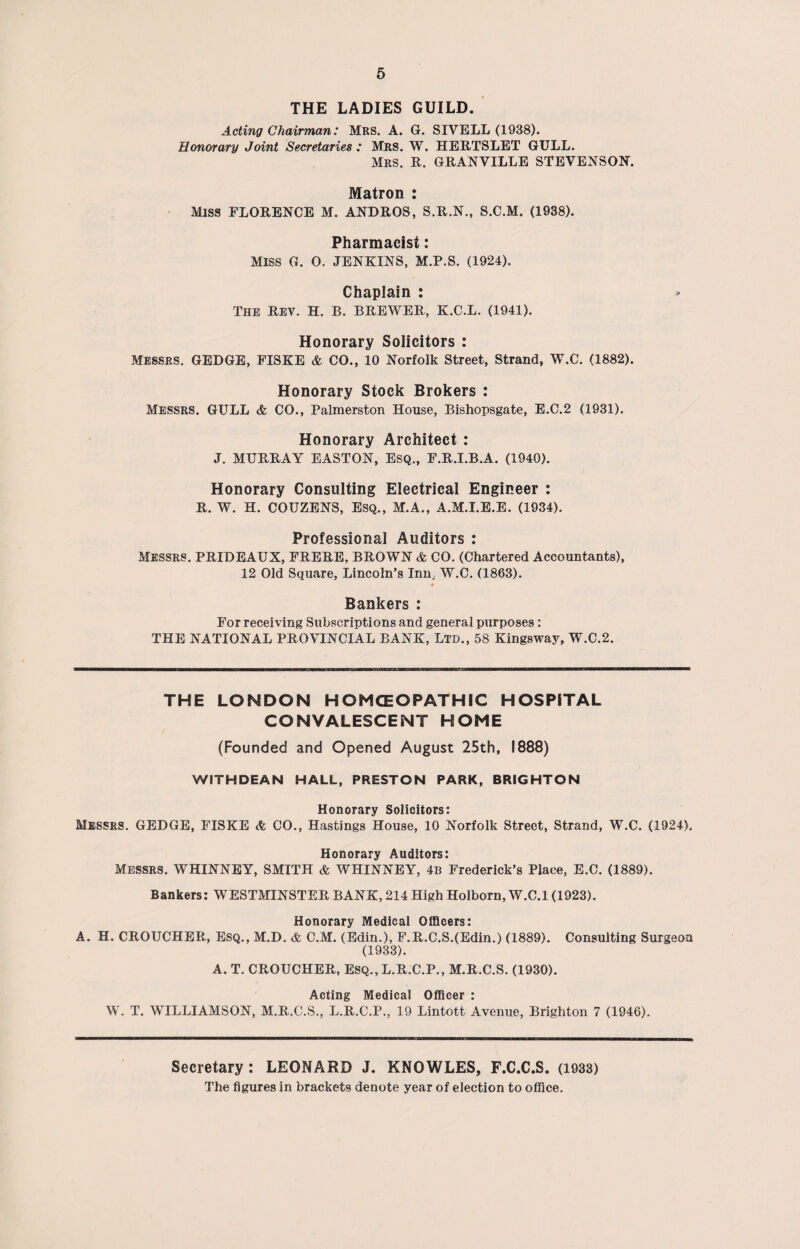 6 THE LADIES GUILD. Acting Chairman: Mrs. A. G. SIVELL (1938). Honorary Joint Secretaries : Mrs. W. HERTSLET GULL. Mrs. R. GRANVILLE STEVENSON. Matron : MISS FLORENCE M. ANDROS, S.R.N., S.C.M. (1938). Pharmacist: MISS G. O. JENKINS, M.P.S. (1924). Chaplain : The rev. H. B. BREWER, K.C.L. (1941). Honorary Solicitors : Messrs. GEDGE, FISKE & CO., 10 Norfolk Street, Strand, W.C. (1882). Honorary Stock Brokers : Messrs. GULL & CO., Palmerston House, Bishopsgate, E.C.2 (1931). Honorary Architect : J. MURRAY EASTON, Esq., F.R.I.B.A. (1940). Honorary Consulting Electrical Engineer : R. W. H. COUZENS, ESQ., M.A., A.M.I.E.E. (1934). Professional Auditors : Messrs. PRIDEAUX, FRERE, BROWN & CO. (Chartered Accountants), 12 Old Square, Lincoln’s Inn, W.C. (1863). Bankers : For receiving Subscriptions and general purposes : THE NATIONAL PROVINCIAL BANK, Ltd., 58 Kingsway, W.C.2. THE LONDON HOMOEOPATHIC HOSPITAL CONVALESCENT HOME (Founded and Opened August 25th, 1888) WITHDEAN HALL, PRESTON PARK, BRIGHTON Honorary Solicitors: Messrs. GEDGE, FISKE & CO., Hastings House, 10 Norfolk Street, Strand, W.C. (1924). Honorary Auditors: Messrs. WHINNEY, SMITH & WHINNEY, 4b Frederick’s Place, E.C. (1889). Bankers: WESTMINSTER BANK, 214 High Holborn, W.C.l (1923). Honorary Medical Officers: A. H. CROUCHER, Esq., M.D. & C.M. (Edin.), F.R.C.S.(Edin.) (1889). Consulting Surgeon (1933). A. T. CROUCHER, Esq., L.R.C.P., M.R.C.S. (1930). Acting Medical Officer : W. T. WILLIAMSON, M.R.C.S., L.R.C.P., 19 Lintott Avenue, Brighton 7 (1946), Secretary : LEONARD J. KNOWLES, F.C.C.S. (1933) The figures in brackets denote year of election to office.