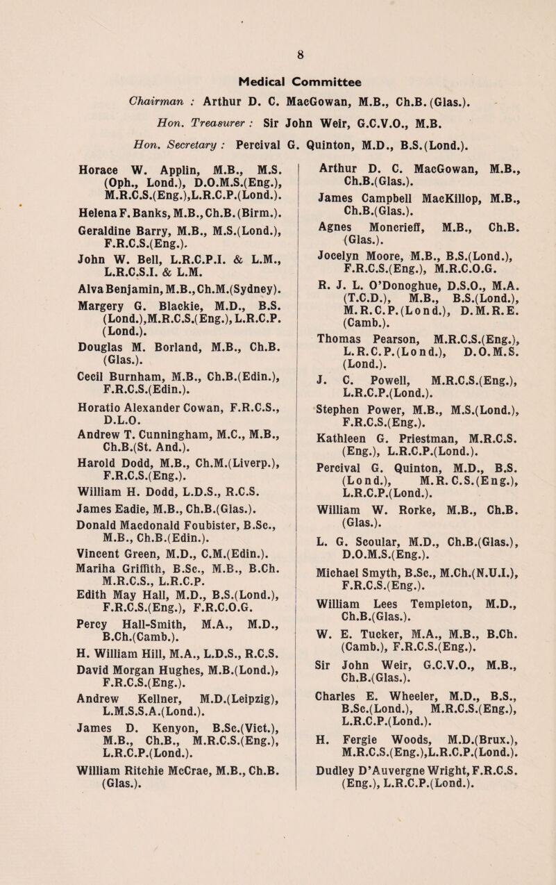 Medical Committee Chairman : Arthur D. C. MacGowan, M.B., Ch.B. (Glas.). Hon. Treasurer : Sir John Weir. G.C.V.O.. M.B. Hon. Secretary : Percival G Horace W. Applin, M.B., M.S. (Oph., Lond.), D.O.M.S.(Eng.), M.R.C.S.(Eng.),L.R.C.P.(Lond.). Helena F. Banks, M.B., Ch.B. (Birm.). Geraldine Barry, M.B., M.S.(Lond.), F.R.C.S.(Eng.). John W. Bell, L.R.C.P.I. & L.M., L. R.C.S.I. & L.M. Alva Benjamin, M.B., Ch.M.(Sydney). Margery G. Blackie, M.D., B.S. (Lond.),M.R.C.S.(Eng.), L.R.C.P. (Lond.). Douglas M. Borland, M.B., Ch.B. (Glas.). Cecil Burnham, M.B., Ch.B.(Edin.), F.R.C.S.(Edin.). Horatio Alexander Cowan, F.R.C.S., D.L.O. Andrew T. Cunningham, M.C., M.B., Ch.B.(St. And.). Harold Dodd, M.B., Ch.M.(Liverp.), F.R.C.S.(Eng.). William H. Dodd, L.D.S., R.C.S. James Eadie, M.B., Ch.B.(Glas.). Donald Macdonald Foubister, B.Sc., M. B., Ch.B.(Edin.). Vincent Green, M.D., C.M.(Edin.). Mariha Griffith, B.Sc., M.B., B.Ch. M.R.C.S., L.R.C.P. Edith May Hall, M.D., B.S.(Lond.), F.R.C.S.(Eng.), F.R.C.O.G. Percy Hall-Smith, M.A., M.D., R.Ch.(Camb.). H. William Hill, M.A., L.D.S., R.C.S. David Morgan Hughes, M.B.(Lond.), F.R.C.S.(Eng.). Andrew Kellner, M.D.(Leipzig), L. M.S.S.A.(Lond.). James D. Kenyon, B.Sc.(Vict.), M. B., Ch.B., M.R.C.S.(Eng.), L.R.C.P.(Lond.). William Ritchie McCrae, M.B., Ch.B. (Glas.). Quinton, M.D., B.S.(Lond.). Arthur D. C. MacGowan, M.B., Ch.B.(Glas.). James Campbell MacKillop, M.B., Ch.B.(Glas.). Agnes Moncrieff, M.B., Ch.B. (Glas.). Jocelyn Moore, M.B., B.S.(Lond.), F.R.C.S.(Eng.), M.R.C.O.G. R. J. L. O’Donoghue, D.S.O., M.A. (T.C.D.), M.B., B.S.(Lond.), M.R.C.P.(Lond.), D.M.R.E. (Camb.). Thomas Pearson, M.R.C.S.(Eng.), L. R.C.P. (Lo nd.), D.O.M.S. (Lond.). J. C. Powell, M.R.C.S.(Eng.), L.R.C.P.(Lond.). Stephen Power, M.B., M.S.(Lond.), F.R.C.S.(Eng.). Kathleen G. Priestman, M.R.C.S. (Eng.), L.R.C.P.(Lond.). Percival G. Quinton, M.D., B.S. (Lond.), M.R. C.S.(Eng.), L.R.C.P.(Lond.). William W. Rorke, M.B., Ch.B. (Glas.). L. G. Scoular, M.D., Ch.B.(Glas.), D.O.M.S.(Eng.). Michael Smyth, B.Sc., M.Ch.(N.U.L), F.R.C.S.(Eng.). William Lees Templeton, M.D., Ch.B.(Glas.). W. E. Tucker, M.A., M.B., B.Ch. (Camb.), F.R.C.S.(Eng.). Sir John Weir, G.C.V.O., M.B., Ch.B.(Glas.). Charles E. Wheeler, M.D., B.S., B.Sc.(Lond.), M.R.C.S.(Eng.), L. R.C.P.(Lond.). H. Fergie Woods, M.D.(Brux.), M. R.C.S.(Eng.),L.R.C.P.(Lond.). Dudley D’Auvergne Wright,F.R.C.S. (Eng.), L.R.C.P.(Lond.).