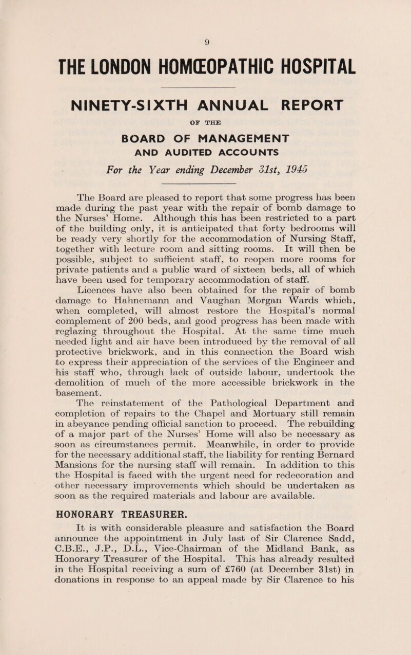 THE LONDON HOMEOPATHIC HOSPITAL NINETY-SIXTH ANNUAL REPORT OF THE BOARD OF MANAGEMENT AND AUDITED ACCOUNTS For the Year ending December 31st, 1945 The Board are pleased to report that some progress has been made during the past year with the repair of bomb damage to the Nurses’ Home. Although this has been restricted to a part of the building only, it is anticipated that forty bedrooms will be ready very shortly for the accommodation of Nursing Staff, together with lecture room and sitting rooms. It will then be possible, subject to sufficient staff, to reopen more rooms for private patients and a public ward of sixteen beds, all of which have been used for temporary accommodation of staff. Licences have also been obtained for the repair of bomb damage to Hahnemann and Vaughan Morgan Wards which, when completed, will almost restore the Hospital’s normal complement of 200 beds, and good progress has been made with reglazing throughout the Hospital. At the same time much needed light and air have been introduced by the removal of all protective brickwork, and in this connection the Board wish to express their appreciation of the services of the Engineer and his staff who, through lack of outside labour, undertook the demolition of much of the more accessible brickwork in the basement. The reinstatement of the Pathological Department and completion of repairs to the Chapel and Mortuary still remain in abeyance pending official sanction to proceed. The rebuilding of a major part of the Nurses’ Home will also be necessary as soon as circumstances permit. Meanwhile, in order to provide for the necessary additional staff, the liability for renting Bernard Mansions for the nursing staff will remain. In addition to this the Hospital is faced with the urgent need for redecoration and other necessary improvements which should be undertaken as soon as the required materials and labour are available. HONORARY TREASURER. It is with considerable pleasure and satisfaction the Board announce the appointment in July last of Sir Clarence Sadd, C.B.E., J.P., D.L., Vice-Chairman of the Midland Bank, as Honorary Treasurer of the Hospital. This has already resulted in the Hospital receiving a sum of £760 (at December 31st) in donations in response to an appeal made by Sir Clarence to his