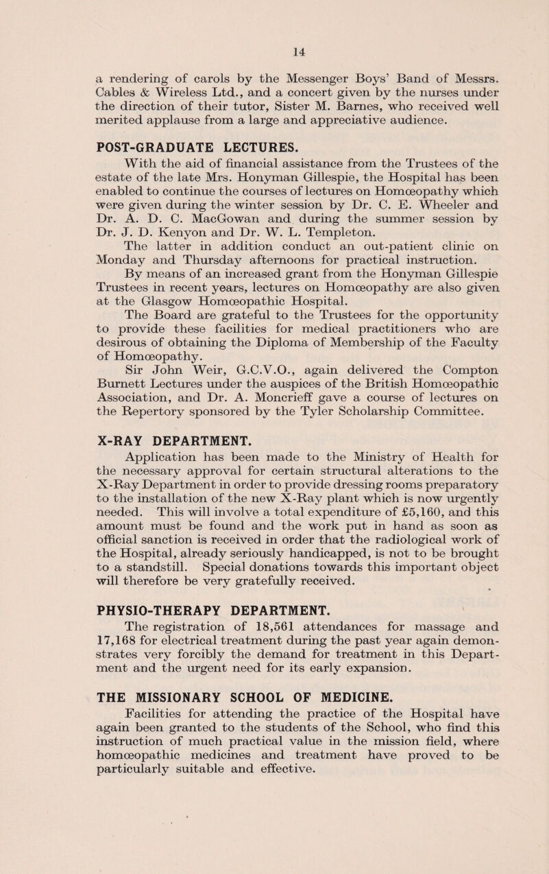a rendering of carols by the Messenger Boys’ Band of Messrs. Cables & Wireless Ltd., and a concert given by the nurses under the direction of their tutor, Sister M. Barnes, who received well merited applause from a large and appreciative audience. POST-GRADUATE LECTURES. With the aid of financial assistance from the Trustees of the estate of the late Mrs. Honyman Gillespie, the Hospital has been enabled to continue the courses of lectures on Homoeopathy which were given during the winter session by Dr. C. E. Wheeler and Dr. A. D. C. MacGowan and during the summer session by Dr. J. D. Kenyon and Dr. W. L. Templeton. The latter in addition conduct an out-patient clinic on Monday and Thursday afternoons for practical instruction. By means of an increased grant from the Honyman Gillespie Trustees in recent years, lectures on Homoeopathy are also given at the Glasgow Homoeopathic Hospital. The Board are grateful to the Trustees for the opportunity to provide these facilities for medical practitioners who are desirous of obtaining the Diploma of Membership of the Faculty of Homoeopathy. Sir John Weir, G.C.V.O., again delivered the Compton Burnett Lectures under the auspices of the British Homoeopathic Association, and Dr. A. Moncrieff gave a course of lectures on the Repertory sponsored by the Tyler Scholarship Committee. X-RAY DEPARTMENT. Application has been made to the Ministry of Health for the necessary approval for certain structural alterations to the X-Ray Department in order to provide dressing rooms preparatory to the installation of the new X-Ray plant which is now urgently needed. This will involve a total expenditure of £5,160, and this amount must be found and the work put in hand as soon as official sanction is received in order that the radiological work of the Hospital, already seriously handicapped, is not to be brought to a standstill. Special donations towards this important object will therefore be very gratefully received. « PHYSIO-THERAPY DEPARTMENT. The registration of 18,561 attendances for massage and 17,168 for electrical treatment during the past year again demon¬ strates very forcibly the demand for treatment in this Depart¬ ment and the urgent need for its early expansion. THE MISSIONARY SCHOOL OF MEDICINE. Facilities for attending the practice of the Hospital have again been granted to the students of the School, who find this instruction of much practical value in the mission field, where homoeopathic medicines and treatment have proved to be particularly suitable and effective.
