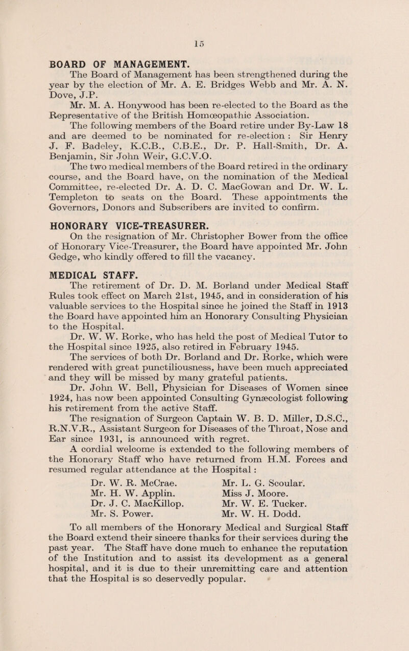 BOARD OF MANAGEMENT. The Board of Management has been strengthened during the year by the election of Mr. A. E. Bridges Webb and Mr. A. N. Dove, J.P. Mr. M. A. Honywood has been re-elected to the Board as the Representative of the British Homoeopathic Association. The following members of the Board retire under By-Law 18 and are deemed to be nominated for re-election : Sir Henry J. F. Badeley, K.C.B., C.B.E., Dr. P. Hall-Smith, Dr. A. Benjamin, Sir John Weir, G.C.V.O. The two medical members of the Board retired in the ordinary eourse, and the Board have, on the nomination of the Medical Committee, re-elected Dr. A. D. C. MacGowan and Dr. W. L. Templeton to seats on the Board. These appointments the Governors, Donors and Subscribers are invited to confirm. HONORARY VICE-TREASURER. On the resignation of Mr. Christopher Bower from the office of Honorary Vice-Treasurer, the Board have appointed Mr. John Gedge, who kindly offered to fill the vacancy. MEDICAL STAFF. The retirement of Dr. D. M. Borland under Medical Staff Rules took effect on March 21st, 1945, and in consideration of his valuable services to the Hospital since he joined the Staff in 1913 the Board have appointed him an Honorary Consulting Physician to the Hospital. Dr. W. W. Rorke, who has held the post of Medical Tutor to the Hospital since 1925, also retired in February 1945. The services of both Dr. Borland and Dr. Rorke, which were rendered with great punctiliousness, have been much appreciated and they will be missed by many grateful patients. Dr. John W. Bell, Physician for Diseases of Women since 1924, has now been appointed Consulting Gynaecologist following his retirement from the active Staff. The resignation of Surgeon Captain W. B. D. Miller, D.S.C., R.N.V.R., Assistant Surgeon for Diseases of the Throat, Nose and Ear since 1931, is announced with regret. A cordial welcome is extended to the following members of the Honorary Staff who have returned from H.M. Forces and resumed regular attendance at the Hospital : Dr. W. R. McCrae. Mr. H. W. Applin. Dr. J. C. MacKillop. Mr. S. Power. Mr. L. G. Scoular. Miss J. Moore. Mr. W. E. Tucker. Mr. W. H. Dodd. To all members of the Honorary Medical and Surgical Staff the Board extend their sincere thanks for their services during the past year. The Staff have done much to enhance the reputation of the Institution and to assist its development as a general hospital, and it is due to their unremitting care and attention that the Hospital is so deservedly popular.