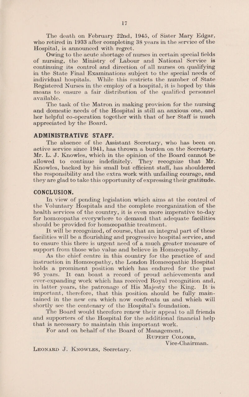 The death on February 22nd, 1945, of Sister Mary Edgar, who retired in 1933 after completing 38 years in the service of the Hospital, is announced with regret. Owing to the acute shortage of nurses in certain special fields of nursing, the Ministry of Labour and National Service is continuing its control and direction of all nurses on qualifying in the State Final Examinations subject to the special needs of individual hospitals. While this restricts the number of State Registered Nurses in the employ of a hospital, it is hoped by this means to ensure a fair distribution of the qualified personnel available. The task of the Matron in making provision for the nursing and domestic needs of the Hospital is still an anxious one, and her helpful co-operation together with that of her Staff is much appreciated by the Board. ADMINISTRATIVE STAFF. The absence of the Assistant Secretary, who has been on active service since 1941, has thrown a burden on the Secretary, Mr. L. J. Knowles, which in the opinion of the Board cannot be allowed to continue indefinitely. They recognize that Mr. Knowles, backed by his small but efficient staff, has shouldered the responsibility and the extra work with unfailing courage, and they are glad to take this opportunity of expressing their gratitude. CONCLUSION. In view of pending legislation which aims at the control of the Voluntary Hospitals and the complete reorganization of the health services of the country, it is even more imperative to-day for homoeopaths everywhere to demand that adequate facilities should be provided for homoeopathic treatment. It will be recognized, of course, that an integral part of these facilities will be a flourishing and progressive hospital service, and to ensure this there is urgent need of a much greater measure of support from those who value and believe in Homoeopathy. As the chief centre in this country for the practice of and instruction in Homoeopathy, the London Homoeopathic Hospital holds a prominent position which has endured for the past 95 years. It can boast a record of proud achievements and ever-expanding work which has received Royal recognition and, in latter years, the patronage of His Majesty the King. It is important, therefore, that this position should be fully main¬ tained in the new era which now confronts us and which will shortly see the centenary of the Hospital’s foundation. The Board would therefore renew their appeal to all friends and supporters of the Hospital for the additional financial help that is necessary to maintain this important work. For and on behalf of the Board of Management, Rupert Colomb, Vice -Cha irman. Leonard J. Knowles, Secretary.