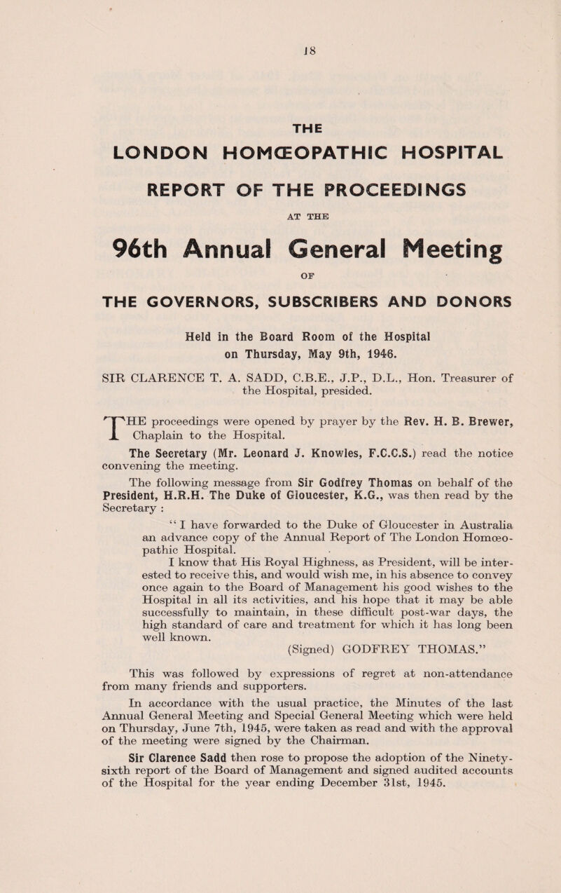 J8 THE LONDON HOMCEOPATHIC HOSPITAL REPORT OF THE PROCEEDINGS AT THE 96th Annual General Meeting OF THE GOVERNORS, SUBSCRIBERS AND DONORS Held in the Board Room of the Hospital on Thursday, May 9th, 1946. SIR CLARENCE T. A. SADD, C.B.E., J.P., D.L., Hon. Treasurer of the Hospital, presided. THE proceedings were opened by prayer by the Rev. H. B. Brewer, Chaplain to the Hospital. The Secretary (Mr. Leonard J. Knowles, F.C.C.S.) read the notice convening the meeting. The following message from Sir Godfrey Thomas on behalf of the President, H.R.H. The Duke of Gloucester, K.G., was then read by the Secretary : ‘ ‘ I have forwarded to the Duke of Gloucester in Australia an advance copy of the Annual Report of The London Homoeo¬ pathic Hospital. I know that His Royal Highness, as President, will be inter¬ ested to receive this, and would wish me, in his absence to convey once again to the Board of Management his good wishes to the Hospital in all its activities, and his hope that it may be able successfully to maintain, in these difficult post-war days, the high standard of care and treatment for which it has long been well known. (Signed) GODFREY THOMAS.” This was followed by expressions of regret at non-attendance from many friends and supporters. In accordance with the usual practice, the Minutes of the last Annual General Meeting and Special General Meeting which were held on Thursday, June 7th, 1945, were taken as read and with the approval of the meeting were signed by the Chairman. Sir Clarence Sadd then rose to propose the adoption of the Ninety - sixth report of the Board of Management and signed audited accounts of the Hospital for the year ending December 31st, 1945.