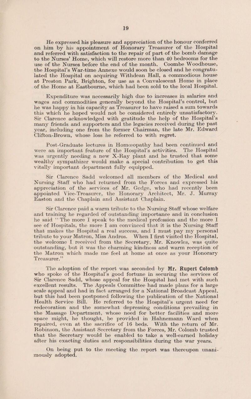 He expressed his pleasure and appreciation of the honour conferred on him by his appointment of Honorary Treasurer of the Hospital and referred with satisfaction to the repair of part of the bomb damage to the Nurses’ Home, which will restore more than 40 bedrooms for the use of the Nurses before the end of the month. Coombe Woodhouse, the Hospital’s War-time Annexe would soon be closed and he congratu¬ lated the Hospital on acquiring Withdean Hall, a commodious house at Preston Park, Brighton, for use as a Convalescent Home in place of the Home at Eastbourne, which had been sold to the local Hospital. Expenditure was necessarily high due to increases in salaries and wages and commodities generally beyond the Hospital’s control, but he was happy in his capacity as Treasurer to have raised a sum towards this which he hoped would not be considered entirely unsatisfactory. Sir Clarence acknowledged with gratitude the help of the Hospital’s many friends and supporters and the legacies received during the past year, including one from the former Chairman, the late Mr. Edward Clifton-Brown, whose loss he referred to with regret. Post-Graduate lectures in Homoeopathy had been continued and were an important feature of the Hospital’s activities. The Hospital was urgently needing a new X-Ray plant and he trusted that some wealthy sympathizer wo aid make a special contribution to get this vitally important department fully equipped. Sir Clarence Sadd welcomed all members of the Medical and Nursing Staff who had returned from the Forces and expressed his appreciation of the services of Mr. Gedge, who had recently been appointed Vice-Treasurer, the Honorary Architect, Mr. J. Murray Easton and the Chaplain and Assistant Chaplain. Sir Clarence paid a warm tribute to the Nursing Staff whose welfare and training he regarded of outstanding importance and in conclusion he said “ The more I speak to the medical profession and the more I see of Hospitals, the more I am convinced that it is the Nursing Staff that makes the Hospital a real success, and I must pay my personal tribute to your Matron, Miss Andros. When I first visited the Hospital, the welcome I received from the Secretary, Mr. Knowles, was quite outstanding, but it was the charming kindness and warm reception of the Matron which made me feel at home at once as your Honorary Treasurer.” The adoption of the report was seconded by Mr. Rupert Colomfe who spoke of the Hospital’s good fortune in securing the services of Sir Clarence Sadd, whose appeal for the Hospital had met with such excellent results. The Appeals Committee had made plans for a large scale appeal and had in fact arranged for a National Broadcast Appeal, but this had been postponed following the publication of the National Health Service Bill. He referred to the Hospital’s urgent need for redecoration and the somewhat depressing conditions prevailing in the Massage Department, whose need for better facilities and more space might, he thought, be provided in Hahnemann Ward when repaired, even at the sacrifice of 16 beds. With the return of Mr. Robinson, the Assistant Secretary from the Forces, Mr. Colomb trusted that the Secretary would be enabled to take a well-earned holiday after his exacting duties and responsibilities during the war years. On being put to the meeting the report was thereupon unani¬ mously adopted.