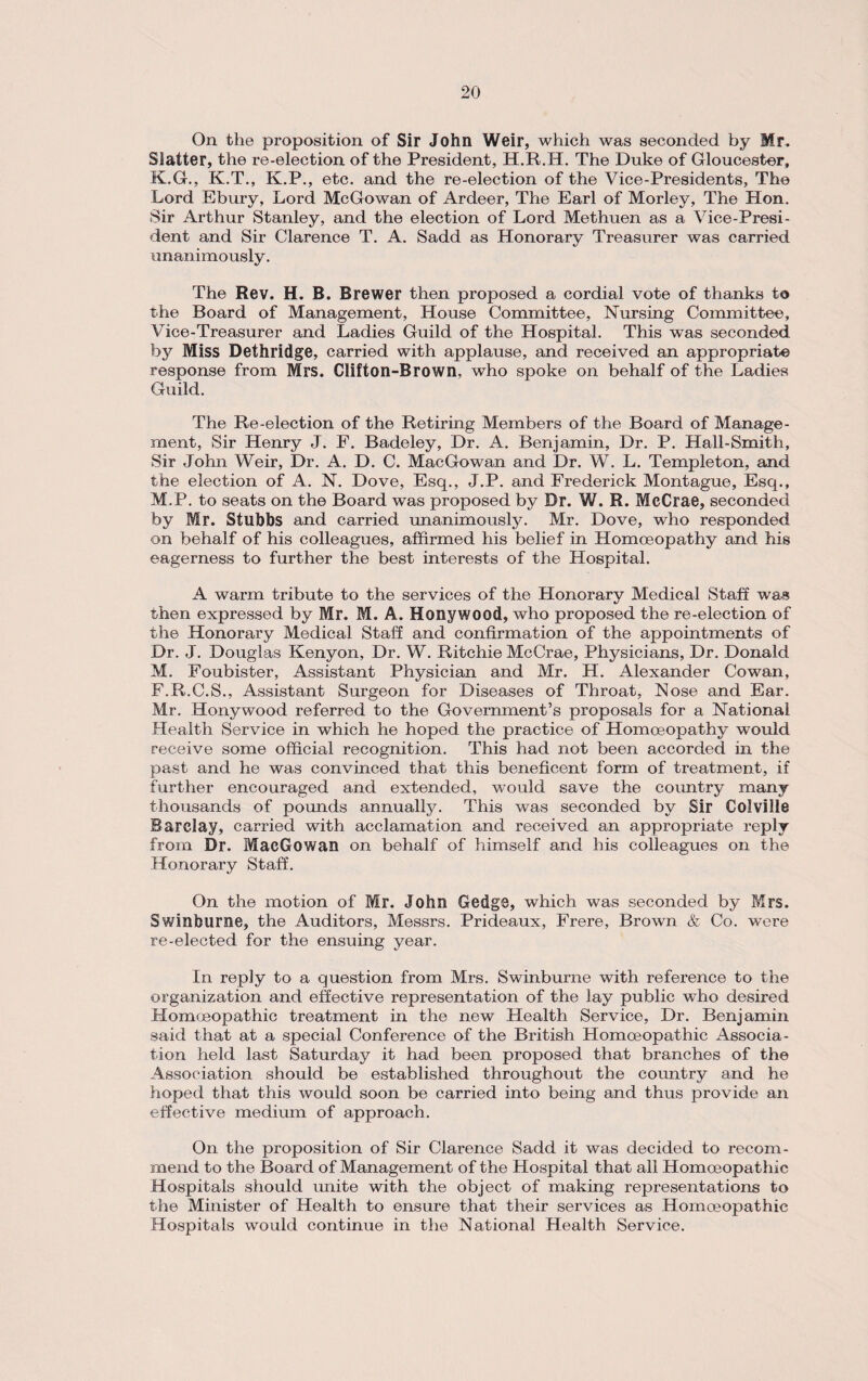 On the proposition of Sir John Weir, which was seconded by Mr* Slatter, the re-election of the President, H.R.IL. The Duke of Gloucester, K.G., K.T., K.P., etc. and the re-election of the Vice-Presidents, The Lord Ebury, Lord McGowan of Ardeer, The Earl of Morley, The Hon. Sir Arthur Stanley, and the election of Lord Methuen as a Vice-Presi¬ dent and Sir Clarence T. A. Sadd as Honorary Treasurer was carried unanimously. The Rev. H. B. Brewer then proposed a cordial vote of thanks to the Board of Management, House Committee, Nursing Committee, Vice-Treasurer and Ladies Guild of the Hospital. This was seconded by Miss Dethridge, carried with applause, and received an appropriate response from Mrs. Clifton-Brown, who spoke on behalf of the Ladies Guild. The Re-election of the Retiring Members of the Board of Manage¬ ment, Sir Henry J. F. Badeley, Dr. A. Benjamin, Dr. P. Hall-Smith, Sir John Weir, Dr. A. D. C. MacGowan and Dr. W. L. Templeton, and the election of A. N. Dove, Esq., J.P. and Frederick Montague, Esq., M.P. to seats on the Board was proposed by Dr. W. R. McCrae, seconded by Mr. Stubbs and carried unanimously. Mr. Dove, who responded on behalf of his colleagues, affirmed his belief in Homoeopathy and his eagerness to further the best interests of the Hospital. A warm tribute to the services of the Honorary Medical Staff was then expressed by Mr. M. A. Hollywood, who proposed the re-election of the Honorary Medical Staff and confirmation of the appointments of Dr. J. Douglas Kenyon, Dr. W. Ritchie McCrae, Physicians, Dr. Donald M. Foubister, Assistant Physician and Mr. H. Alexander Cowan, F.R.C.S., Assistant Surgeon for Diseases of Throat, Nose and Ear. Mr. Honywood referred to the Government’s proposals for a National Health Service in which he hoped the practice of Homoeopathy would receive some official recognition. This had not been accorded in the past and he was convinced that this beneficent form of treatment, if further encouraged and extended, would save the country many thousands of pounds annually. This was seconded by Sir Colville Barclay, carried with acclamation and received an appropriate reply from Dr. MacGowan on behalf of himself and his colleagues on the Honorary Staff. On the motion of Mr. John Gedge, which was seconded by Mrs. Swinburne, the Auditors, Messrs. Prideaux, Frere, Brown & Co. were re-elected for the ensuing year. In reply to a question from Mrs. Swinburne with reference to the organization and effective representation of the lay public who desired Homoeopathic treatment in the new Health Service, Dr. Benjamin said that at a special Conference of the British Homoeopathic Associa¬ tion held last Saturday it had been proposed that branches of the Association should be established throughout the country and he hoped that this would soon be carried into being and thus provide an effective medium of approach. On the proposition of Sir Clarence Sadd it was decided to recom¬ mend to the Board of Management of the Hospital that all Homoeopathic Hospitals should unite with the object of making representations to the Minister of Health to ensure that their services as Homoeopathic Hospitals would continue in the National Health Service.