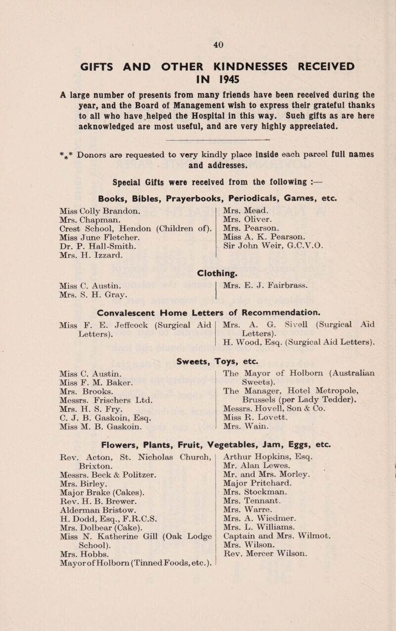 GIFTS AND OTHER KINDNESSES RECEIVED IN 1945 A large number of presents from many friends have been received during the year, and the Board of Management wish to express their grateful thanks to all who have helped the Hospital in this way. Such gifts as are here acknowledged are most useful, and are very highly appreciated. *** Donors are requested to very kindly place inside each parcel full names and addresses. Special Gifts were received from the following :— Books, Bibles, Prayerbooks, Periodicals, Games, etc. Miss Colly Brandon. Mrs. Chapman. Crest School, Hendon (Children of). Miss June Fletcher. Dr. P. Hall-Smith. Mrs. H. Izzard. Mrs. Mead. Mrs. Oliver. Mrs. Pearson. Miss A. K. Pearson. Sir John Weir, G.C.V.O. Miss C. Austin. Mrs. S. H. Gray. Clothing. Mrs. E. J. Fairbrass. Convalescent Home Letters of Recommendation. Miss F. E. Jeffcock (Surgical Aid Letters). Mrs. A. G. Sivell (Surgical Aid Letters). H. Wood, Esq. (Surgical Aid Letters). Miss C. Austin. Miss F. M. Baker. Mrs. Brooks. Messrs. Frischers Ltd. Mrs. H. S. Fry. C. J. B. Gaskoin, Esq. Miss M. B. Gaskoin. Sweets, Toys, etc. The Mayor of Holborn (Australian Sweets). The Manager, Hotel Metropole, Brussels (per Lady Tedder). Messrs. Hovell, Son & Co. Miss R. Lovett. Mrs. Wain. Flowers, Plants, Fruit, Vegetables, Jam, Eggs, etc. Rev. Acton, St. Nicholas Church, Brixton. Messrs. Beck & Politzer. Mrs. Birley. Major Brake (Cakes). Rev. H. B. Brewer. Alderman Bristow. H. Dodd, Esq., F.R.C.S. Mrs. Dolbear (Cake). Miss N. Katherine Gill (Oak Lodge School). Mrs. Hobbs. Mayor of Holborn (Tinned Foods, etc.). Arthur Hopkins, Esq. Mr. Alan Lewes. Mr. and Mrs. Morley. Major Pritchard. Mrs. Stockman. Mrs. Tennant. Mrs. Warre. Mrs. A. Wiedmer. Mrs. L. Williams. Captain and Mrs. Wilmot. Mrs. Wilson. Rev. Mercer Wilson.