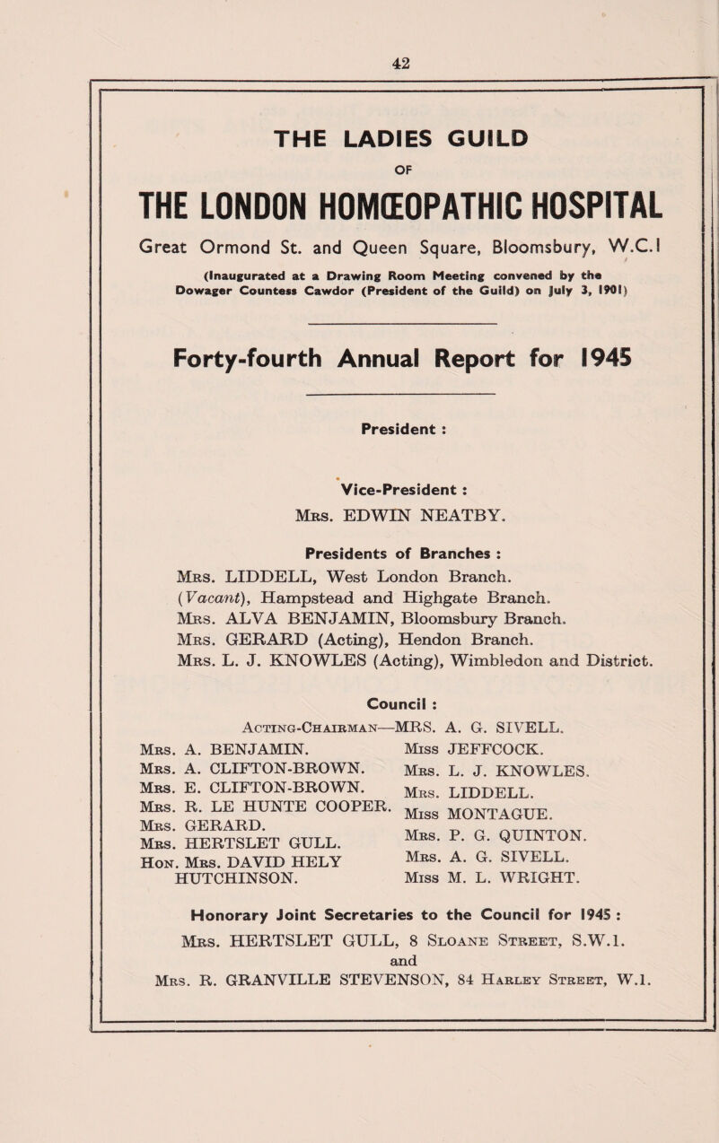 THE LADIES GUILD OF THE LONDON HOMEOPATHIC HOSPITAL Great Ormond St. and Queen Square, Bloomsbury, W.C.S (Inaugurated at a Drawing Room Meeting convened by the Dowager Countess Cawdor (President of the Guild) on July 3, 1909) Forty-fourth Annual Report for 1945 President : Vice-President : Mrs. EDWIN NEATBY. Presidents of Branches : Mrs. LIDDELL, West London Branch. (Vacant), Hampstead and Highgate Branch. Mrs. ALVA BENJAMIN, Bloomsbury Branch. Mrs. GERARD (Acting), Hendon Branch. Mrs. L. J. KNOWLES (Acting), Wimbledon and District. Council : Acting-Chairman—MRS. A. G. SIVELL. Mrs. A. BENJAMIN. Mrs. A. CLIFTON-BROWN. Mrs. E. CLIFTON-BROWN. Mrs. R. LE HUNTE COOPER. Mrs. GERARD. Mrs. HERTSLET GULL. Hon. Mrs. DAVID HELY HUTCHINSON. Miss JEFFCOCK. Mrs. L. J. KNOWLES, Mrs. LIDDELL. Miss MONTAGUE. Mrs. P. G. QUINTON. Mrs. A. G. SIVELL. Miss M. L. WRIGHT. Honorary Joint Secretaries to the Council for I94S : Mrs. HERTSLET GULL, 8 Sloane Street, S.W.l. and Mrs. R. GRANVILLE STEVENSON, 84 Harley Street, W.l.