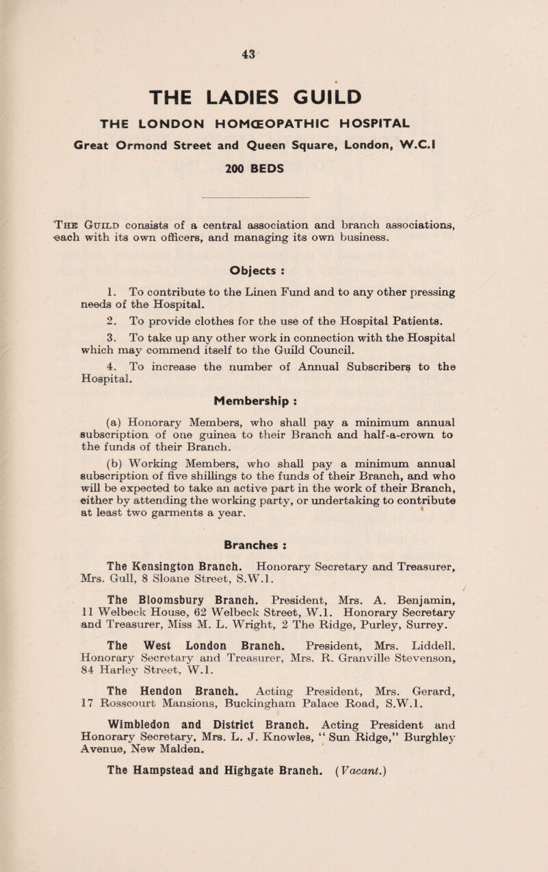 THE LADIES GUILD THE LONDON HOMOEOPATHIC HOSPITAL Great Ormond Street and Queen Square, London, W.C.I 200 BEDS The Guild consists of a central association and branch associations, ■each with its own officers, and managing its own business. Objects : 1. To contribute to the Linen Fund and to any other pressing needs of the Hospital. 2. To provide clothes for the use of the Hospital Patients. 3. To take up any other work in connection with the Hospital which may commend itself to the Guild Council. 4. To increase the number of Annual Subscribers to the Hospital. Membership : (a) Honorary Members, who shall pay a minimum annual subscription of one guinea to their Branch and half-a-crown to the funds of their Branch. (b) Working Members, who shall pay a minimum annual subscription of five shillings to the funds of their Branch, and who will be expected to take an active part in the work of their Branch, either by attending the working party, or undertaking to contribute at least two garments a year. Branches : The Kensington Branch. Honorary Secretary and Treasurer, Mrs. Gull, 8 Sloane Street, S.W.l. The Bloomsbury Branch. President, Mrs. A. Benjamin, 11 Welbeck House, 62 Welbeck Street, W.l. Honorary Secretary and Treasurer, Miss M. L. Wright, 2 The Ridge, Purley, Surrey. The West London Branch. President, Mrs. Liddell. Honorary Secretary and Treasurer, Mrs. R. Granville Stevenson, 84 Harley Street, W.l. The Hendon Branch. Acting President, Mrs. Gerard, 17 Rosscourt Mansions, Buckingham Palace Road, S.W.l. Wimbledon and District Branch. Acting President and Honorary Secretary, Mrs. L. J. Knowles, “ Sun Ridge,” Burghley Avenue, New Malden. The Hampstead and Highgate Branch. (Vacant.)