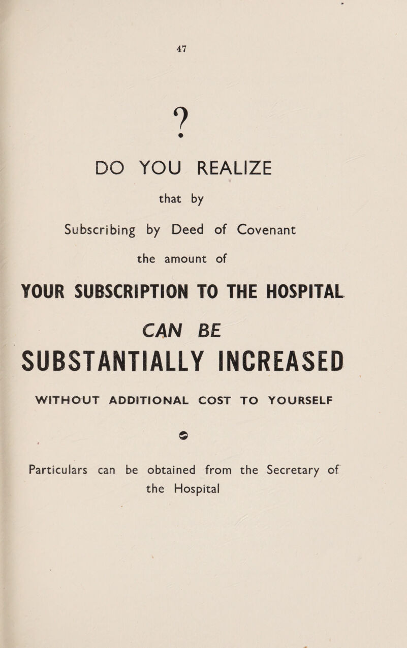 DO YOU REALIZE that by Subscribing by Deed of Covenant the amount of YOUR SUBSCRIPTION TO THE HOSPITAL CAN BE SUBSTANTIALLY INCREASED WITHOUT ADDITIONAL COST TO YOURSELF © Particulars can be obtained from the Secretary of the Hospital