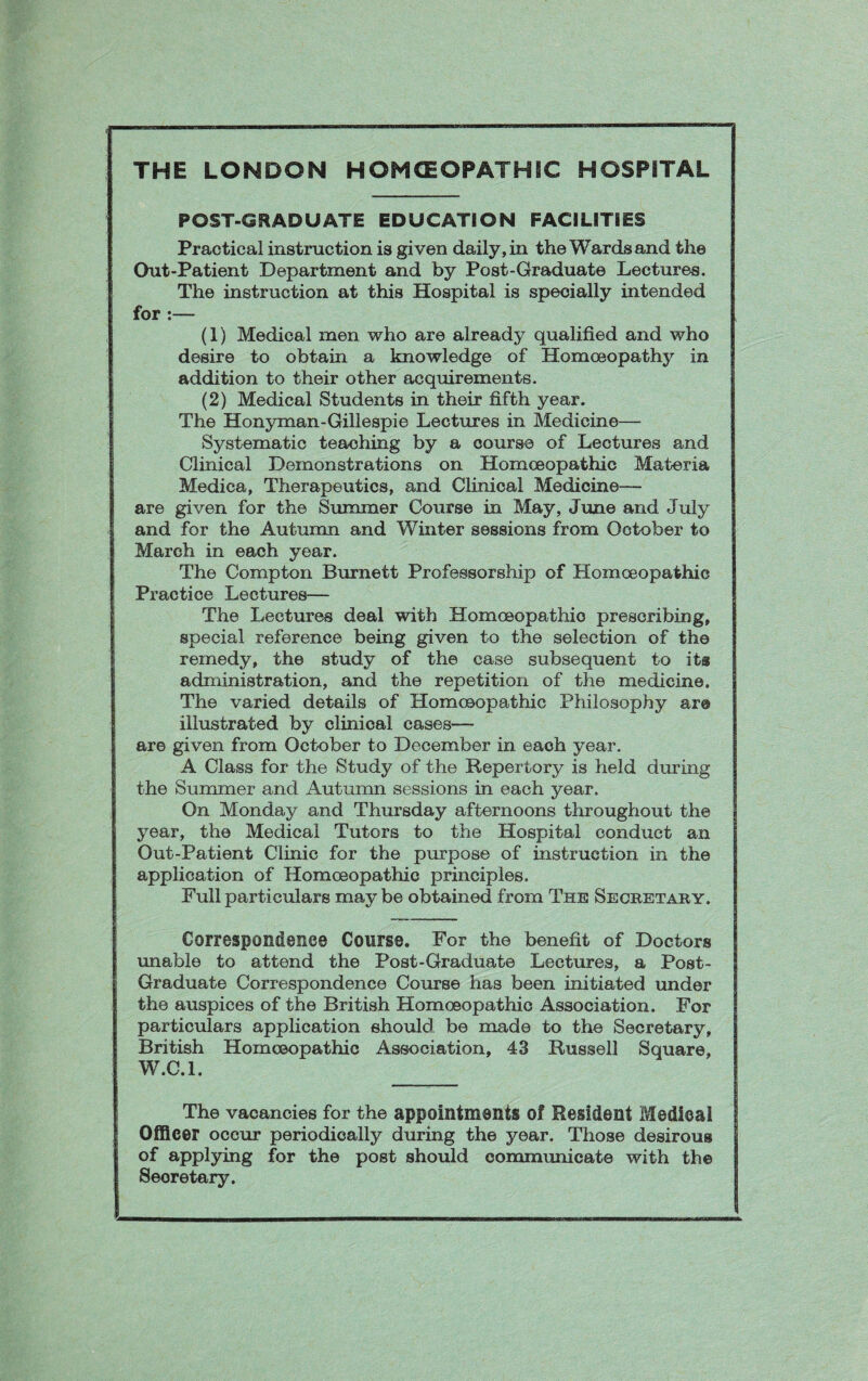 POST-GRADUATE EDUCATION FACILITIES Practical instruction is given daily, in the Wards and the Out-Patient Department and by Post-Graduate Lectures. The instruction at this Hospital is specially intended for :— (1) Medical men who are already qualified and who desire to obtain a knowledge of Homoeopathy in addition to their other acquirements. (2) Medical Students in their fifth year. The Honyman-Gillespie Lectures in Medicine— Systematic teaching by a course of Lectures and Clinical Demonstrations on Homoeopathic Materia Medica, Therapeutics, and Clinical Medicine- are given for the Summer Course in May, June and July and for the Autumn and Winter sessions from October to March in each year. The Compton Burnett Professorship of Homoeopathic Practice Lectures— The Lectures deal with Homoeopathio prescribing, special reference being given to the selection of the remedy, the study of the case subsequent to its administration, and the repetition of the medicine. The varied details of Homoeopathic Philosophy are illustrated by clinical cases— are given from October to December in each year. A Class for the Study of the Repertory is held during the Summer and Autumn sessions in each year. On Monday and Thursday afternoons throughout the year, the Medical Tutors to the Hospital conduct an Out-Patient Clinic for the purpose of instruction in the application of Homoeopathic principles. Full particulars may be obtained from The Secretary. Correspondence Course. For the benefit of Doctors unable to attend the Post-Graduate Lectures, a Post- Graduate Correspondence Course has been initiated under the auspices of the British Homoeopathic Association. For particulars application should be made to the Secretary, British Homoeopathic Association, 43 Russell Square, W.C.l. The vacancies for the appointments of Resident Medical Officer occur periodically during the year. Those desirous of applying for the post should communicate with the Secretary.