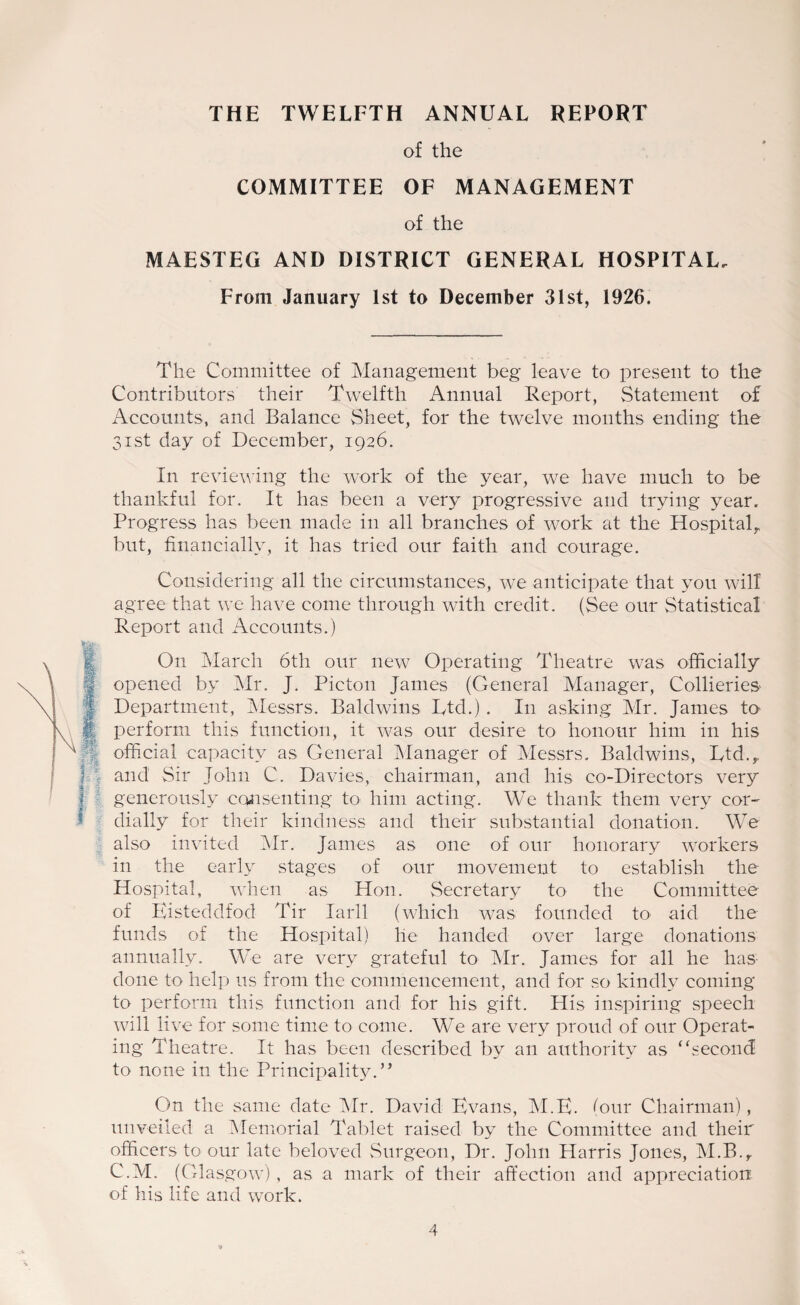 THE TWELFTH ANNUAL REPORT of the COMMITTEE OF MANAGEMENT of the MAESTEG AND DISTRICT GENERAL HOSPITAL. From January 1st to December 31st, 1926. The Committee of Management beg leave to present to the Contributors their Twelfth Annual Report, Statement of Accounts, and Balance Sheet, for the twelve months ending the 31st day of December, 1926. In reviewing the work of the year, we have much to be thankful for. It has been a very progressive and trying year. Progress has been made in all branches of work at the Hospital,, but, financially, it has tried our faith and courage. Considering all the circumstances, we anticipate that you will agree that we have come through with credit. (See our Statistical Report and Accounts.) On March 6th our new Operating Theatre was officially opened by Mr. J. Picton James (General Manager, Collieries Department, Messrs. Baldwins Ltd.) . In asking Mr. James to perform this function, it was our desire to honour him in his official capacity as General Manager of Messrs. Baldwins, Ltd.,, and Sir John C. Davies, chairman, and his co-Directors very generously consenting to him acting. We thank them very cor¬ dially for their kindness and their substantial donation. We also invited Mr. James as one of our honorary workers in the early stages of our movement to establish the Hospital, when as Hon. Secretary to the Committee of Eisteddfod Tir Iarll (which was founded to aid the funds of the Hospital) he handed over large donations annually. We are very grateful to Mr. James for all he has done to help us from the commencement, and for so kindly coming to perform this function and for his gift. His inspiring speech will live for some time to come. We are very proud of our Operat¬ ing Theatre. It has been described by an authority as “second to none in the Principality.” On the same date Mr. David Evans, M.E. lour Chairman) , unveiled a Memorial Tablet raised by the Committee and their officers to our late beloved Surgeon, Dr. John Harris Jones, M.B.r C.M. (Glasgow) , as a mark of their affection and appreciation of his life and work.