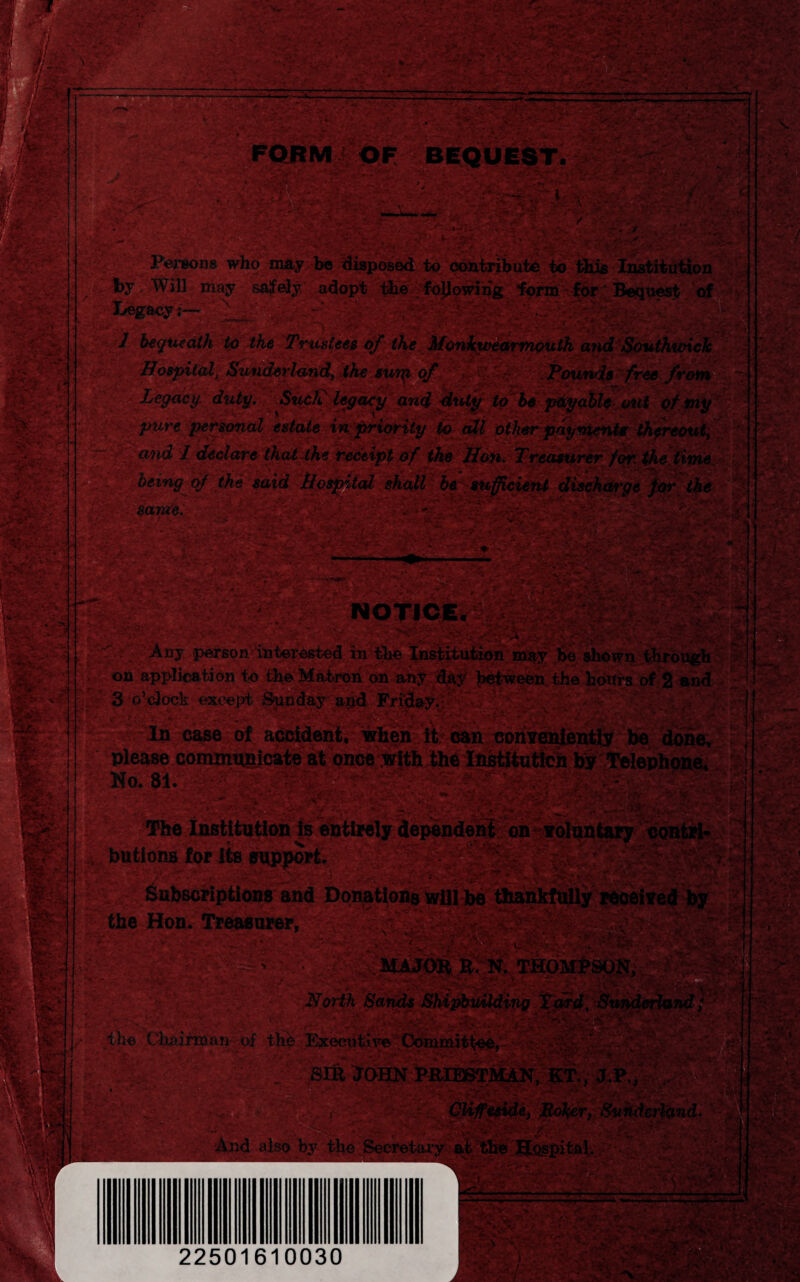 Persons who may be disposed to contribute to this Institution . ~ ■ nf- , r>! ' * y:f ’> by Will may safely adopt the following form for' Bequest of 7 bequeath to the Trustees of the Monkwearmouth atid Southunck j Hospital, /Sunderland, the snip of Pounds free from Legacy, duty. Such' legacy and fluty to be payableout of my pure personal estate in priority to all other payments thereout, iSft LLn(^‘ Ldedare- that the receipt of the Hon. Treasurer for the time 1 uniti Hospital shall be sufficient discharge for the ■ :*i  J ‘r';-' ./ ‘.\ /. ' being of the said same. Tmmx • w ■ - - ■ •siv-.-v vs- • . S.:; \ r Ay ■ea? -j'. ■ , ' *'. '• • i?. i' l»f4 NOTICE.* < A,- • 11 mUEcv £it^*Vk.£ , ■ -V-i S- l '~f*: * ■' r'1’',-j .• >v' _• * * . ^ ’ ~^rA.' £*?$**£ •* 'bA 'j -* *'- ft' *’^-V i^ r Hjf* i« Any person interested in the institution may be shown through ir«n Ontllt/lofiAn ilia oi.rAll n«* jSa.-V*) -Li 1* A 1 V In case of accident, when it can conveniently be done, asei Mo. 81. /. v r r » • . ' sv ^v.;' . V, >■* ’'-ff' • v , buttons for Its support. CQ! the Hon. Treasurer, MAJOR H, N. THO North Sands Shipbuilding % ^ / . the Chninnan of the Ihcectdtve Committee, • -^?'v 7 ' ’h, , K ••*1. ■<< •S ' Sill JOHN PRIEST MAN, B! a!/ e, Bolter, Sunderland. . . . - - if >r ^ And also by the Secretary at the Hospital,. 22501610030