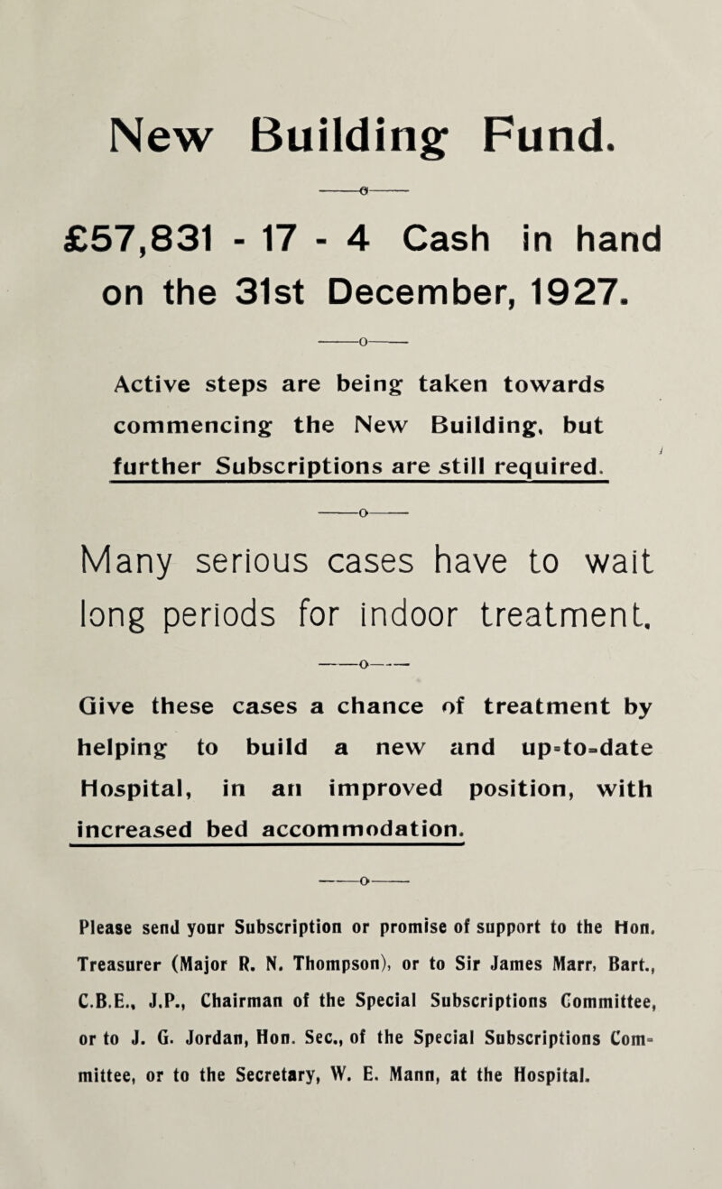 New Building Fund. £57,831 - 17 - 4 Cash in hand on the 31st December, 1927. Active steps are being taken towards commencing the New Building, but further Subscriptions are still required. -o- Many serious cases have to wait long periods for indoor treatment. Give these cases a chance of treatment by helping to build a new and up=to=date Hospital, in an improved position, with increased bed accommodation. -o- Please send your Subscription or promise of support to the Hon. Treasurer (Major R. N. Thompson), or to Sir James Marr, Bart., C.B.E., J.P., Chairman of the Special Subscriptions Committee, or to J. G. Jordan, Hon. Sec., of the Special Subscriptions Com¬ mittee, or to the Secretary, W. E. Mann, at the Hospital.