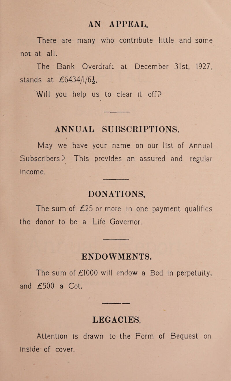 AN APPEAL. There are many who contribute little and some not at all. The Bank Overdraft, at December 31st, 1927, stands at £6434/1/6^. Will you help us to clear it off? ANNUAL SUBSCRIPTIONS. » May we have your name on our list of Annual Subscribers? This provides an assured and regular income. DONATIONS, The sum of £25 or more in one payment qualifies the donor to be a Life Governor. ENDOWMENTS, The sum of £1000 will endow a Bed in perpetuity, and £500 a Cot. LEGACIES, Attention is drawn to the Form of Bequest on inside of cover.