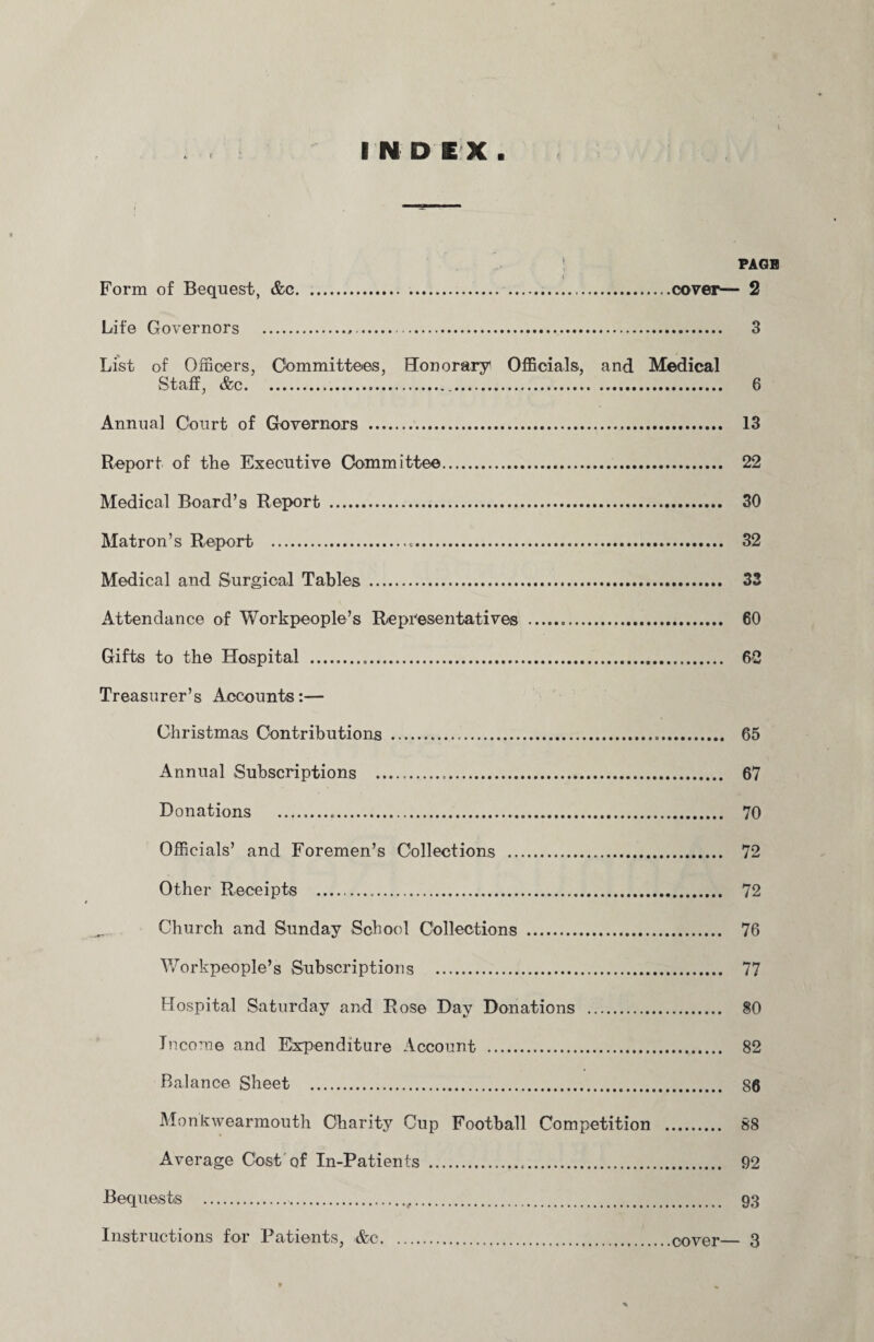 | PAGE Form of Bequest, &e.cover— 2 Life Governors .,. 3 List of Officers, Committees, Honorary Officials, and Medical Staff, &c. 6 Annual Court of Governors . 13 Report of the Executive Committee. 22 Medical Board’s Report . 30 Matron’s Report . 32 Medical and Surgical Tables . 33 Attendance of Workpeople’s Representatives . 60 Gifts to the Hospital . 62 Treasurer’s Accounts:— Christmas Contributions . 65 Annual Subscriptions . 67 Donations . 70 Officials’ and Foremen’s Collections . 72 Other Receipts . 72 Church and Sunday School Collections . 76 Workpeople’s Subscriptions . 77 Hospital Saturday and Rose Day Donations . 80 Income and Expenditure Account . 82 Balance Sheet . 86 Monkwearmouth Charity Cup Football Competition . 88 Average Cost of In-Patients . 92 Bequests . 93 Instructions for Patients, &c.cover_ 3