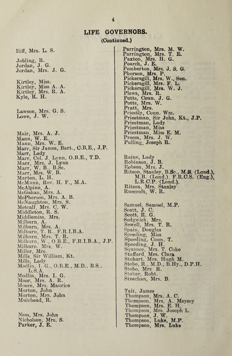 LIFE GOVERNORS (Continued.) Iliff, Mrs. L. S. Jobbing, R. Jordan, J. G. Jordan, Mrs. J. G. Kirtley, Miss. Kirtley, Miss A. A. Kirtley, Mrs. R. A. Kyle, R. H. Lawson, Mrs. G. S. Lowe, J. W. Mair, Mrs. A. J. Mann, W. E. Mann, Mrs. W. E. Marr, Sir James, Bart., O-B.E., J.P. Marr, Lady Marr, Col. J. Lynn, O.B.E., T.D. Marr, Mrs. J. Lynn Marr, W. B.. B.Sc. Marr, Mrs. W. B. Marten, L. H. McMunn, Rev. H. F., M.A. McAlpine, A. McGahan, Mrs. A. McPherson, Mrs. A. B. McNaughton, Mrs. S. Metcalf, Mrs. C. W. Middleton, R. S. Middlemiss, Mrs. Milburn, A. Milburn, Mrs. A. Milburn, T. R.. F.R.I.B.A. Milburn Mrs. T. R. Milburn, W., O B.E., F.R.I.B.A., J.P. Milburn, Mrs. W. Miller, Mrs. Mills, Sir William, Kt. Mills, Lady Modlin, I. G., O.B.E., M.D.. B.S., L.S.A. Modlin, Mrs. I. G. Moor, Mrs. A. R. Moore, Mrs. Maurice Morton, John Morton, Mrs. John Muirhead, R. Ness, Mrs. John Nicholson, Mrs. S- Parker, J. E. Parrington, Mrs. M. W. Parrington, Mrs. T. E. Paxton, Mrs. H. G. Pearch, J. E. Pemberton, Mrs. J. S. G, Phorson, Mi’s. P. Pickersgill, Mrs. W., Sen. Pickersgill, Mrs. F. L. Pickersgill, Mrs. W. J. Plews, Mrs. R. Potts, Cbun. J. G. Potts, Mrs. W. Pratt, Mrs. Priestly, Coun. Wm. Priestman, Sir John, Kt., J.P. Priestman, Lady Priestman, Miss Priestman, Miss E. M. Proom, Mrs. J. W. Pulling, Joseph R. Raine, Lady Robinson, J. B. Robson, Mrs. J. Ritson, Stanley, B.Sc., M.S. (Lond.), M.B. (Lond.) F.R.O.S. (Eng.), L.R.O.P. (Lond.). Ritson, Mrs. Stanley Ruecroft, W. R. Samuel, Samuel, M.P. Scott, J. C. Scott, R. G. •Sedgwick, Mrs. Sewell, Mrs. T. R. Spain, Douglas Speeding, Miss Speeding, Coun. T. Speeding, J. H. Sepiance, Mrs. T. Coke Stafford, Mrs. Clara Stobart, Mrs. Hugh M. Stobo, R., M.D., B.Hy., D.P.H. Stobo, Mrs R. Stoker, Robt. Strachan, Mrs. B. Tait, James Thompson, Mrs. A. C. Thompson, Mrs. A. Meysey Thompson, Mrs. E. H. Thompson, Mrs. Joseph L. Thompson, J. W. Thompson, Luke, M.P. Thompson, Mrs. Luke