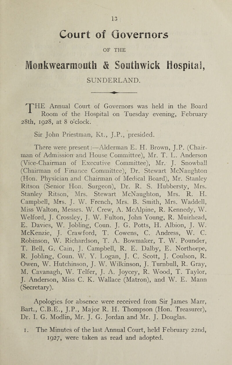 Court of Governors OF THE Monkwearmouth & Southwick Hospital, SUNDERLAND. THE Annual Court of Governors was held in the Board Room of the Hospital on Tuesday evening, February 28th, 1928, at 8 o’clock. Sir John Priestman, Pvt., J.P., presided. There were present:—Alderman E. H. Brown, J.P. (Chair¬ man of Admission and House Committee), Mr. T. L. Anderson (Vice-Chairman of Executive Committee), Mr. J. Snowball (Chairman of Finance Committee), Dr. Stewart McNaughton (Hon. Physician and Chairman of Medical Board), Mr. Stanley Ritson (Senior Hon. Surgeon), Dr. R. S. Hubbersty, Mrs. Stanley Ritson, Mrs. Stewart McNaughton, Mrs. R. EL Campbell, Mrs. J. W. French, Mrs, B. Smith, Mrs. Waddell, Miss Walton, Messrs. W. Crew, A. McAlpine, R. Kennedy, W. Welford, J. Crossley, J. W. Fulton, John Young, R. Muirheacl, E. Davies, W. Jobling, Coun. J. G. Potts, H. Albion, J. W. McKenzie, J. Crawford, T. Cowens, C. Andress, W. C. Robinson, W. Richardson, T. A. Bowmaker, T. W. Pounder, T. Bell, G. Cain, J. Campbell, R. E. Dalby, E. Nortfiorpe, R. Jobling, Coun. W. Y. Logan, J. C. Scott, J. Coulson, R. Owen, W. Hutchinson, J. W. Wilkinson, J. Turnbull, R. Gray, M. Cavanagh, W. Telfer, J. A. Joycey, R. Wood, T. Taylor, J. Anderson, Miss C. K. Wallace (Matron), and W. E. Mann (Secretary). Apologies for absence were received from Sir James Marr, Bart., C.B.E., J.P., Major R. H. Thompson (Hon. Treasurer), Dr. I. G. Modlin, Mr. J. G. Jordan and Mr. J. Douglas. 1. The Minutes of the last Annual Court, held February 22nd, 1927, were taken as read and adopted.