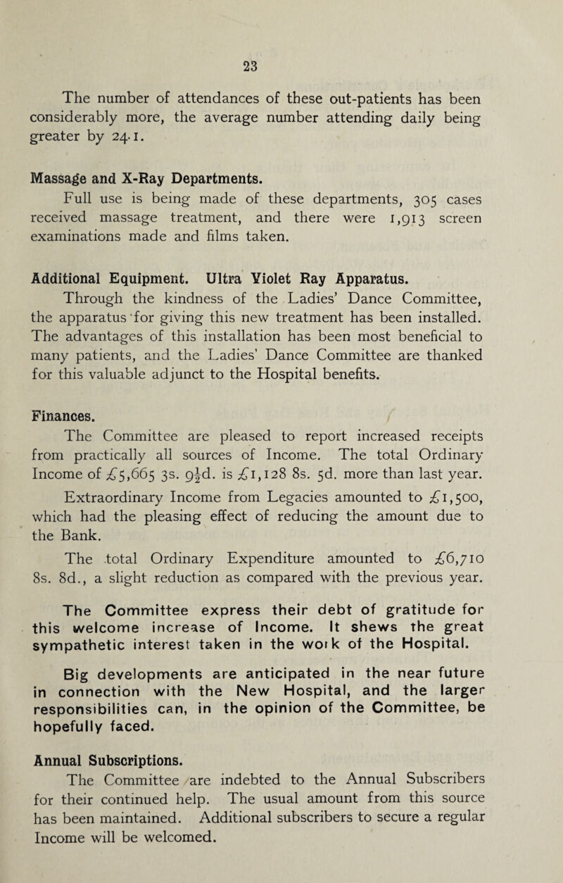 The number of attendances of these out-patients has been considerably more, the average number attending daily being greater by 24.1. Massage and X-Ray Departments. Full use is being made of these departments, 305 cases received massage treatment, and there were 1,913 screen examinations made and films taken. Additional Equipment. Ultra Yiolet Ray Apparatus. Through the kindness of the Ladies’ Dance Committee, the apparatus for giving this new treatment has been installed. The advantages of this installation has been most beneficial to many patients, and the Ladies’ Dance Committee are thanked for this valuable adjunct to the Hospital benefits. Finances. The Committee are pleased to report increased receipts from practically all sources of Income. The total Ordinary Income of £5,665 3s. 9|d. is £1,128 8s. 56. more than last year. Extraordinary Income from Legacies amounted to £1,500, which had the pleasing effect of reducing the amount due to the Bank. The total Ordinary Expenditure amounted to £6,710 8s. 8d., a slight reduction as compared with the previous year. The Committee express their debt of gratitude for this welcome increase of Income. It shews the great sympathetic interest taken in the work of the Hospital. Big developments are anticipated in the near future in connection with the New Hospital, and the larger responsibilities can, in the opinion of the Committee, be hopefully faced. Annual Subscriptions. The Committee are indebted to the Annual Subscribers for their continued help. The usual amount from this source has been maintained. Additional subscribers to secure a regular Income will be welcomed.