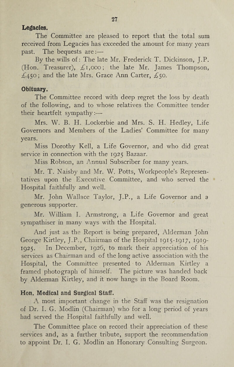 Legacies. The Committee are pleased to report that the total sum received from Legacies has exceeded the amount for many years past. The bequests are:— By the wills of: The late Mr. Frederick T. Dickinson, J.P. (Hon. Treasurer), £1,000; the late Mr. James Thompson, £450; and the late Mrs. Grace Ann Carter, £50. Obituary. The Committee record with deep regret the loss by death of the following, and to whose relatives the Committee tender their heartfelt sympathy:— Mrs. W. B. H. Lockerbie and Mrs. S. H. Hedley, Life Governors and Members of the Ladies’ Committee for many years. Miss Dorothy Kell, a Life Governor, and who did great service in connection with the 1925 Bazaar. Miss Robson, an Annual Subscriber for many years. Mr. T. Naisby and Mr. W. Potts, Workpeople’s Represen¬ tatives upon the Executive Committee, and who served the Hospital faithfully and well. Mr. John Wallace Taylor, J.P., a Life Governor and a generous supporter. Mr. William I. Armstrong, a Life Governor and great sympathiser in many ways with the Hospital. And just as the Report is being prepared, Alderman John George Kirtley, J.P., Chairman of the Hospital 1915-1917, 1919- 1925. In December, 1926, to mark their appreciation of his services as Chairman and of the long active association with the Hospital, the Committee presented to Alderman Kirtley a framed photograph of himself. The picture was handed back by Alderman Kirtley, and it now hangs in the Board Room. Hon. Medical and Surgical Staff. A most important change in the Staff was the resignation of Dr. I. G. Modlin (Chairman) who for a long period of years had served the Hospital faithfully and well. The Committee place on record their appreciation of these services and, as a further tribute, support the recommendation to appoint Dr. I. G. Modlin an Honorary Consulting Surgeon.