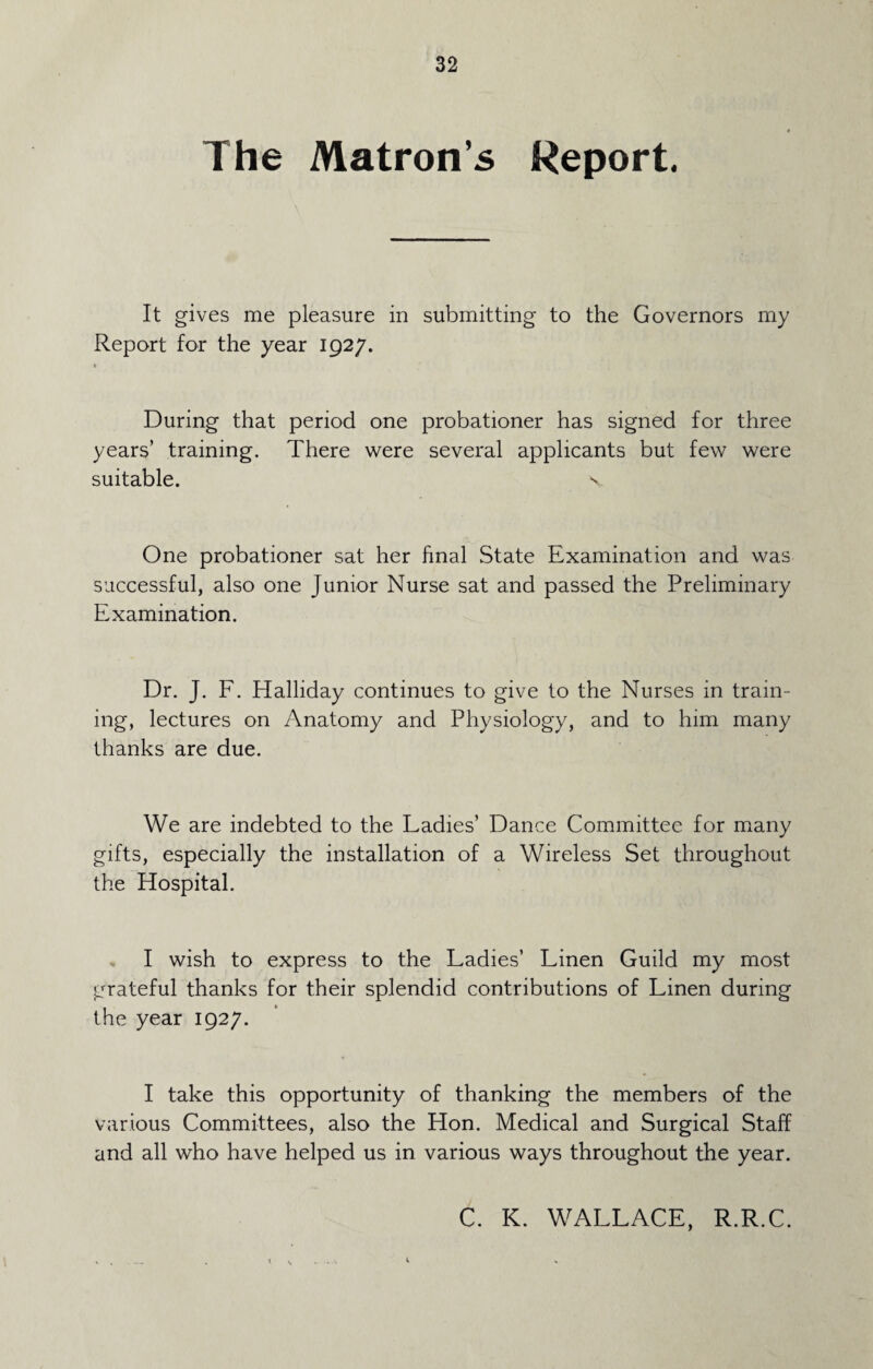 The Matron’s Report. It gives me pleasure in submitting to the Governors my Report for the year 1927. During that period one probationer has signed for three years’ training. There were several applicants but few were suitable. s, One probationer sat her final State Examination and was successful, also one Junior Nurse sat and passed the Preliminary Examination. Dr. J. F. Halliday continues to give to the Nurses in train¬ ing, lectures on Anatomy and Physiology, and to him many thanks are due. We are indebted to the Ladies’ Dance Committee for many gifts, especially the installation of a Wireless Set throughout the Hospital. I wish to express to the Ladies’ Linen Guild my most grateful thanks for their splendid contributions of Linen during the year 1927. I take this opportunity of thanking the members of the various Committees, also the Hon. Medical and Surgical Staff and all who have helped us in various ways throughout the year. C. K. WALLACE, R.R.C.