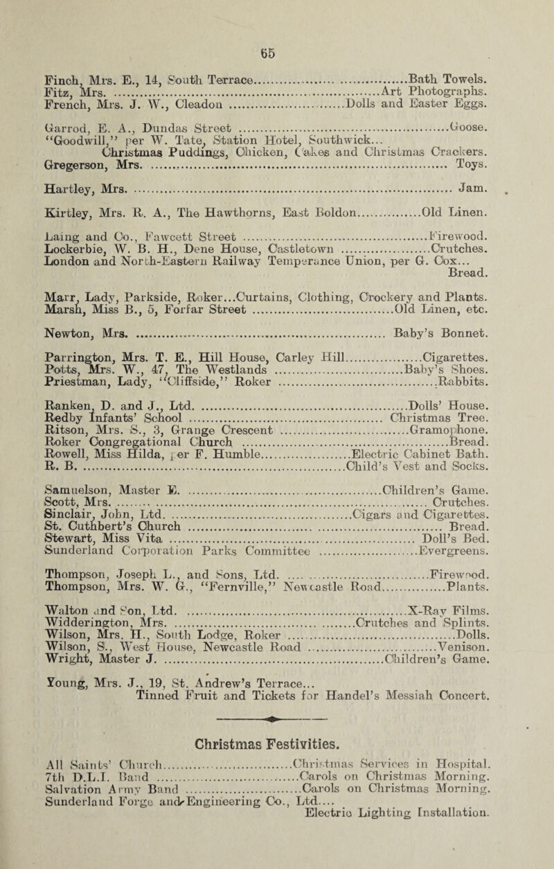 Finch, Mrs. E., 14, South Terrace.. .Bath Towels. Fitz, Mrs.,.Art Photographs. French, Mrs. J. W., Cleadon .Dolls and Easter Eggs. Garrod, E. A., Dundas Street .Goose. “Goodwill,” per W. Tate., Station Hotel, South wick... Christmas Puddings, Chicken, Cakes and Christmas Crackers. Gregerson, Mrs... Toys. Hartley, Mrs. Jam. Kirtley, Mrs. R. A., The Hawthorns, East Boldon.Old Linen. Laing and Co., Fawcett Street .Firewood. Lockerbie, W. B. H., Dene House, Castletown .Crutches. London and North-Eastern Railway Temperance Union, per G. Cox... Bread. Marr Lady, Parkside, Roker...Curtains, Clothing, Crockery and Plants. Marsh, Miss B., 5, Forfar Street .Old Linen, etc. Newton, Mrs. Baby’s Bonnet. Parrington, Mrs. T. E., Hill House, Carley Hill.Cigarettes. Potts, Mrs. W., 47, The Westlands .Baby’s Shoes. Priestman, Lady, “Oliffside,” Roker ..Rabbits. Ranken, D. and J., Ltd. Redby Infants’ School . Ritson, Mrs. S., 3, Grange Crescent Roker Congregational Church . Rowell, Miss Hilda, per F. Humble... R. B. .Dolls’ House. . Christmas Tree. .Gramophone. .Bread. .Electric Cabinet Bath. Child’s Vest and Socks. Samuelson, Master E.Children’s Game. Scott, Mrs. Crutches. Sinclair, John, Ltd.Cigars and Cigarettes. St. Cuthbert’s Church ... Bread. Stewart, Miss Vita ... Doll’s Bed. Sunderland Corporation Parks Committee .Evergreens. Thompson, Joseph L., and Sons, Ltd.Firewood. Thompson, Mrs. W. G., “Fernville,” Newcastle Road.Plants. Walton and Son, Ltd.X-Ray Films. Widderington, Mrs.Crutches and Splints. Wilson, Mrs. II., South Lodge, Roker .Dolls. Wilson, S., West House, Newcastle Road ....Venison. Wright, Master J...Children’s Game. Young, Mrs. J., 19, St. Andrew’s Terrace... Tinned Fruit and Tickets for Handel’s Messiah Concert. Christmas Festivities. All Saints’ Church.Christmas Services in Hospital. 7th D.L.I. Band .Carols on Christmas Morning. Salvation Army Band .Carols on Christmas Morning. Sunderland Forge arid* Engineering Co., Ltd.... Electric Lighting Installation.