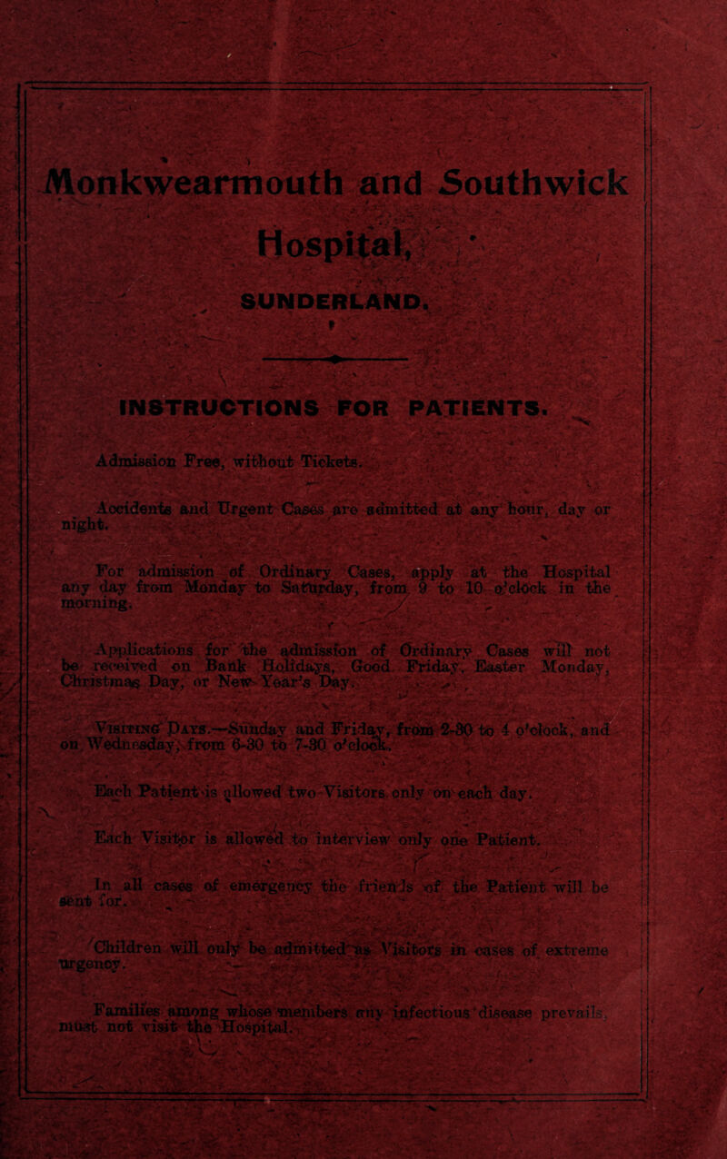 *• •' :-4 &?. * •• ■ ■■• • f— •-•■ * . •- ).. ,* yi.-i t^ r *? ' <*.•?. - V'\ ■ •• • - \k« «*•' .'■'&*■ A '• »—* - • > -V. -'.-i;. -.. X«MBirSak - SUNDERLAND. *v?5 . ... : :^rv UCTIONS FOR PATIENTS. ' • '••/-fe■; / ’ r •: - - it ■ *;s* - t- - - \ - ■ ■' r-V; Admission Free, without Tickets. - - .. ■ -.V. ■ ■ ' -. ■ : . ■ ■■ ■ ■ >y? Accidents and Urgent Cases are admitted at any hoiirj day nr For admission of Ordinary Cates, apply at the Hospital any day from Monday to Sattirday, from, 9 to 10 cd clock in the _ morning. <•/; • V ■ V;| t , Applications for the admission of Clrdinafy Cases will' not ^received on Bank .Holidays, Good Friday. Easter Monday, iriefmiari TVitt /it* Tlmw' ■ . on Wedne^Jay;vf3 Kra . ** '%’• ' C*& t^x ‘.ft Each Visitor is allowed to interview only one Patient. . ' t ' In all cases of emergency the- -friends' of the Patient -will be tent for.::-;. v- - , KV;,/‘ . - ’ '.d ’ extreme 'Children will only be admittedtes Visitors m oases of ext-r *' • urgency. - :: - v- ‘ P;’v. v . V'■■ * > ■•,•:■; • > , ^ •• 'e-r k -y v..- •*-» s . w<* - . ••■ *. -- ... •- - ■ \ * •*-•*• 4. •• -v .a. \ > ..-»•* v.1 » .1“ -v ■» - i A- v> > /> ' • v „ , . . - .y.-y- ; • •' : . .• •' t• .• - *-• *. Families among whose members;any infections * disease prevails, must not visit the 'Hospital. ’ ' :Y- ■ - ' — £ I i«v -«A:-