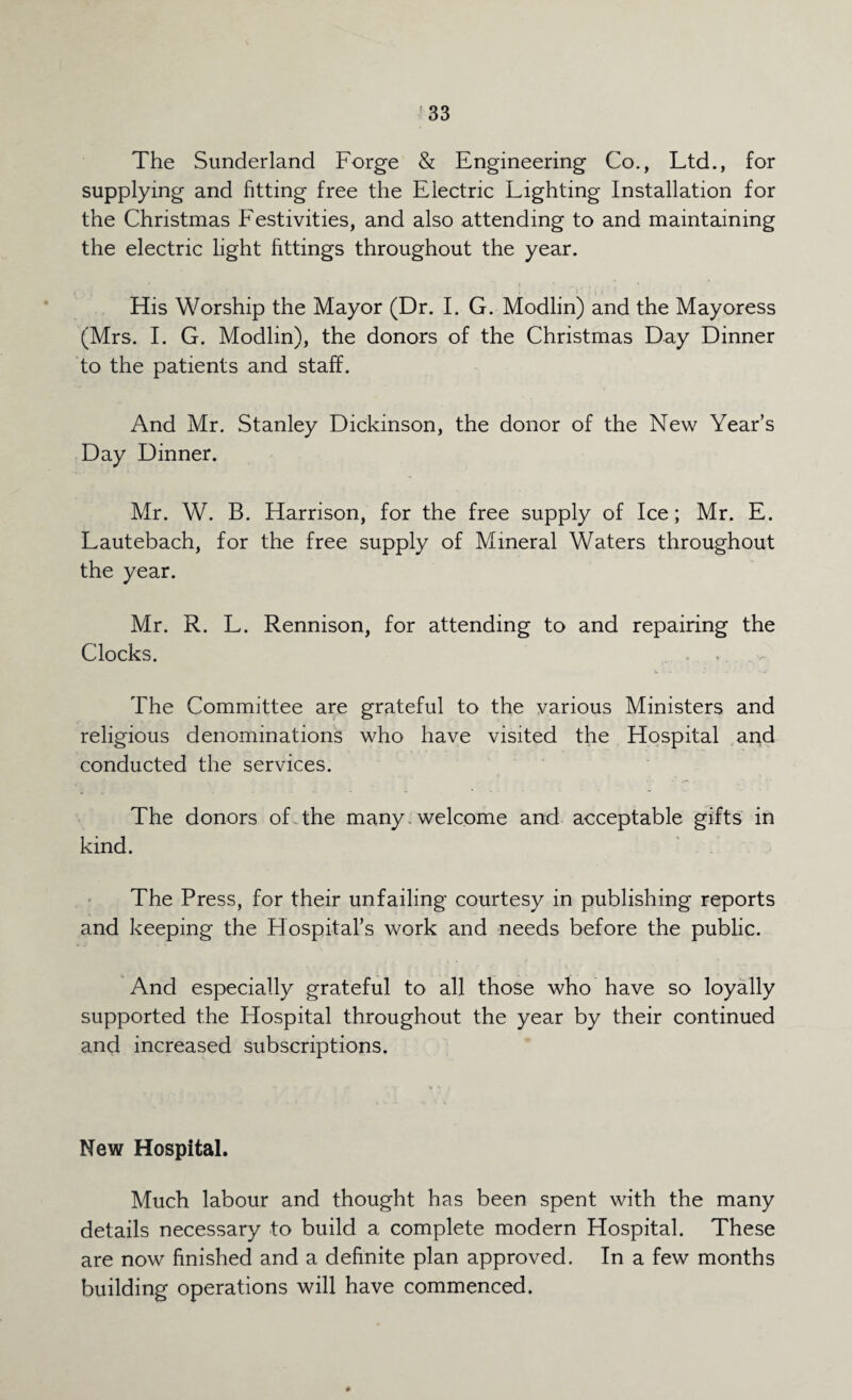 The Sunderland Forge & Engineering Co., Ltd., for supplying and fitting free the Electric Lighting Installation for the Christmas Festivities, and also attending to and maintaining the electric light fittings throughout the year. His Worship the Mayor (Dr. I. G. Modlin) and the Mayoress (Mrs. I. G. Modlin), the donors of the Christmas Day Dinner to the patients and staff. And Mr. Stanley Dickinson, the donor of the New Year’s Day Dinner. Mr. W. B. Harrison, for the free supply of Ice; Mr. E. Lautebach, for the free supply of Mineral Waters throughout the year. Mr. R. L. Rennison, for attending to and repairing the Clocks. The Committee are grateful to the various Ministers and religious denominations who have visited the Hospital and conducted the services. The donors of the many , welcome and acceptable gifts in kind. The Press, for their unfailing courtesy in publishing reports and keeping the Hospital’s work and needs before the public. And especially grateful to all those who have so loyally supported the Hospital throughout the year by their continued and increased subscriptions. New Hospital. Much labour and thought has been spent with the many details necessary to build a complete modern Hospital. These are now finished and a definite plan approved. In a few months building operations will have commenced.