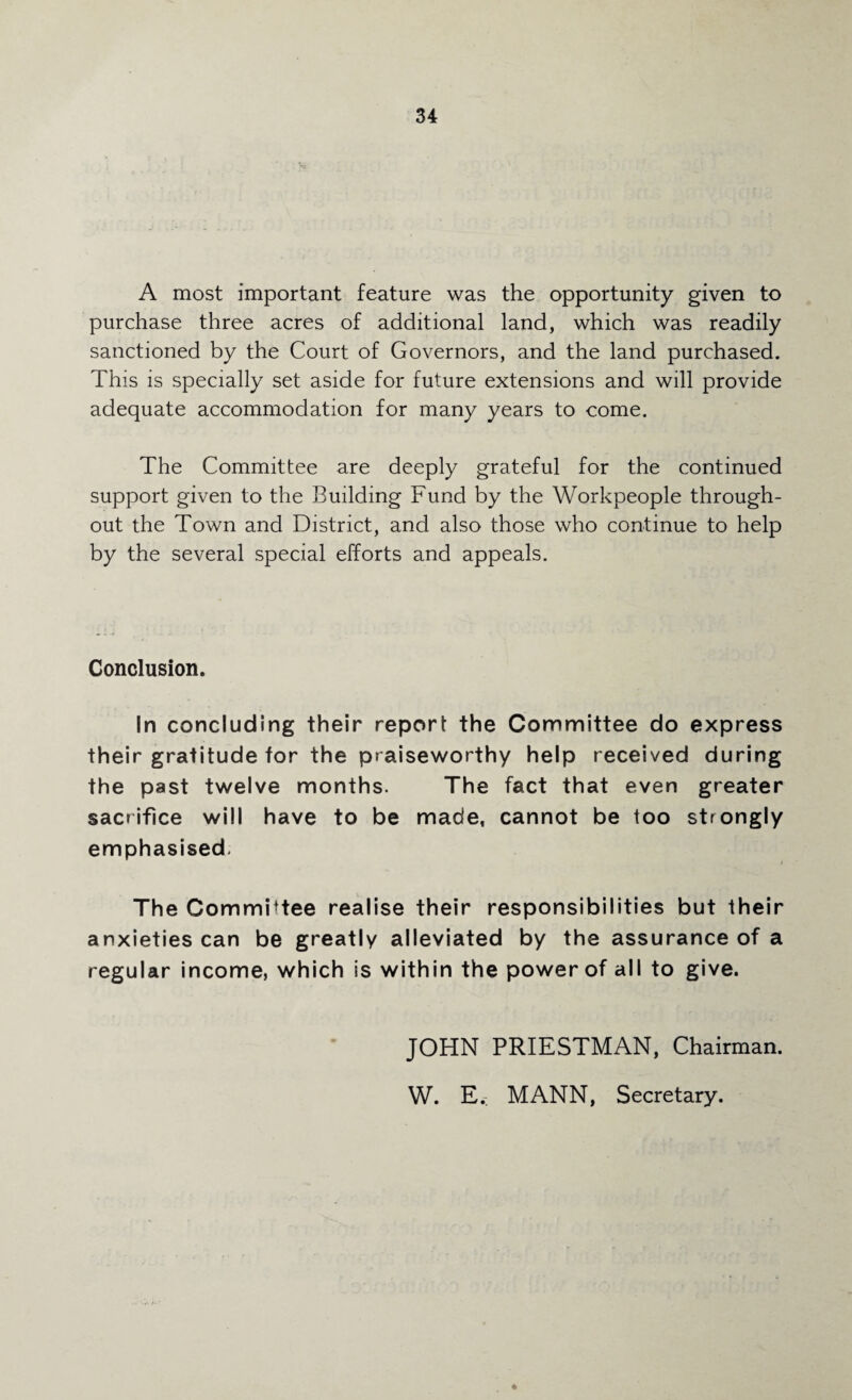 A most important feature was the opportunity given to purchase three acres of additional land, which was readily sanctioned by the Court of Governors, and the land purchased. This is specially set aside for future extensions and will provide adequate accommodation for many years to come. The Committee are deeply grateful for the continued support given to the Building Fund by the Workpeople through¬ out the Town and District, and also those who continue to help by the several special efforts and appeals. Conclusion. In concluding their report the Committee do express their gratitude for the praiseworthy help received during the past twelve months. The fact that even greater sacrifice will have to be made, cannot be too strongly emphasised. The Committee realise their responsibilities but their anxieties can be greatly alleviated by the assurance of a regular income, which is within the power of all to give. JOHN PRIESTMAN, Chairman. W. E.: MANN, Secretary.