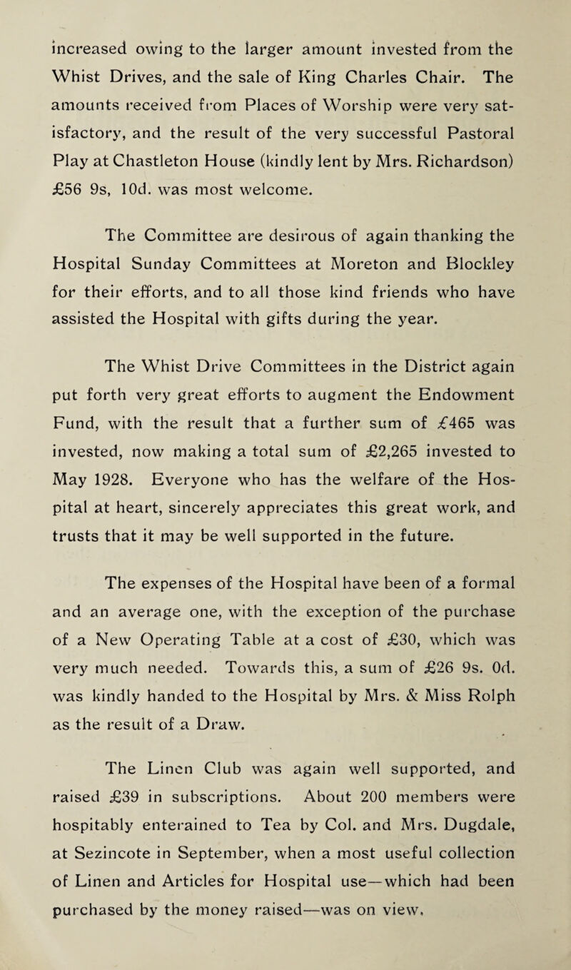 increased owing to the larger amount invested from the Whist Drives, and the sale of King Charles Chair. The amounts received from Places of Worship were verj' sat¬ isfactory, and the result of the very successful Pastoral Play at Chastleton House (kindly lent by Mrs. Richardson) £56 9s, lOd. was most welcome. The Committee are desirous of again thanking the Hospital Sunday Committees at Moreton and Blockley for their efforts, and to all those kind friends who have assisted the Hospital with gifts during the year. The Whist Drive Committees in the District again put forth very great efforts to augment the Endowment Fund, with the result that a further sum of £465 was invested, now making a total sum of £2,265 invested to May 1928. Everyone who has the welfare of the Hos¬ pital at heart, sincerely appreciates this great work, and trusts that it may be well supported in the future. The expenses of the Hospital have been of a formal and an average one, with the exception of the purchase of a New Operating Table at a cost of £30, which was very much needed. Towards this, a sum of £26 9s. Od. was kindly handed to the Hospital by Mrs. & Miss Rolph as the result of a Draw. The Linen Club was again well supported, and raised £39 in subscriptions. About 200 members were hospitably enterained to Tea by Col. and Mrs. Dugdale, at Sezincote in September, when a most useful collection of Linen and Articles for Hospital use—which had been purchased by the money raised—was on view.