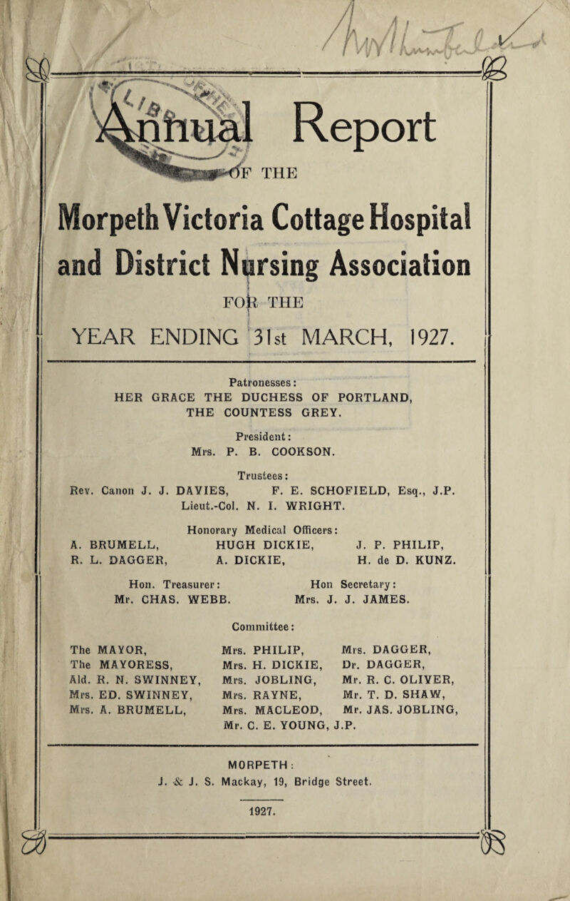 Morpeth Victoria Cottage Hospital and District Nursing Association FOfe THE | YEAR ENDING 31st MARCH, 1927. Patronesses: HER GRACE THE DUCHESS OF PORTLAND, THE COUNTESS GREY. President: Mrs. P. B. COOKSON. Trustees: Rev. Canon J. J. DAVIES, F. E. SCHOFIELD, Esq., J.P. Lieut.-Col. N. I. WRIGHT. Honorary Medical Officers: A. BRUMELL, HUGH DICKIE, J. P. PHILIP, R. L. DAGGER, A. DICKIE, H. de D. KUNZ. Hon. Treasurer: Hon Secretary: Mr. CHAS. WEBB. Mrs. J. J. JAMES. The MAYOR, The MAYORESS, Aid. R. N. SWINNEY, Mrs. ED. SWINNEY, Mrs. A. BRUMELL, Committee: Mrs. PHILIP, Mrs. H. DICKIE, Mrs. JOBLING, Mrs. RAYNE, Mrs. MACLEOD, Mr. C. E. YOUNG Mrs. DAGGER, Dr. DAGGER, Mr. R. C. OLIVER, Mr. T. D. SHAW, Mr. JAS. JOBLING, J.P. MORPETH: J. •& J. S. Mackay, 19, Bridge Street. 1927.