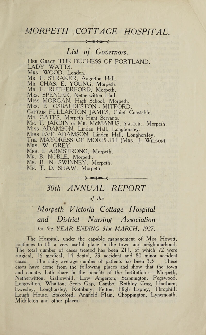 List of Governors. Her Grace THE DUCHESS OF PORTLAND. LADY WATTS. Mrs. WOOD, London. Mr. F. STRAKER, Angerton Hall. Mr. CHAS. E. YOUNG, Morpeth. Mr. F. RUTHERFORD, Morpeth. Mrs. SPENCER, Netherwitton Hall. MlSS MORGAN, High School, Morpeth. Mrs. E. OSBALDESTON - MITFORD. Captain FULLARTON JAMES, Chief Constable. Mr. GATES, Morpeth Hunt Servants. Mr. T. JARDIN or Mr. McMANUS, r.a.o.b., Morpeth. MlSS ADAMSON, Linden Hall, Longhorsley. MlSS EVE ADAMSON, Linden Hall, Longhorsley. The MAYORESS OF MORPETH (Mrs. J. Wilson). Mrs. W. GREY. Mrs. I. ARMSTRONG, Morpeth. Mr. B. NOBLE, Morpeth. Mr. R. N. SWINNEY, Morpeth. Mr. T. D. SHAW, Morpeth. ---- 30th ANNUAL REPORT of the Morpeth Victoria Cottage Hospital and District Nursing Association for the YEAR ENDING 31st MARCH, 1927. 1 he Hospital, under the capable management of Miss Howitt, continues to fill a very useful place in the town and neighbourhood. The total number of cases treated has been 211, of which 72 were surgical, 16 medical, 14 dental, 29 accident and 80 minor accident cases. The daily average number of patients has been 3.5. These cases have come from the following places and show that the town and country both share in the benefits of the Institution :— Morpeth, Netherwitton, Gallowhill, Low Angerton, Stannington, Pegswood, Lo.ngwitton, Whalton, Scots Gap, Cambo, Rothley Crag, Hartburn, Ewesley, Longhorsley, Rothbury, Felton, High Espley, Throphill, Lough House, Stakeford, Annfield Plain, Choppington, Lyneirjouth, Middleton and other places,