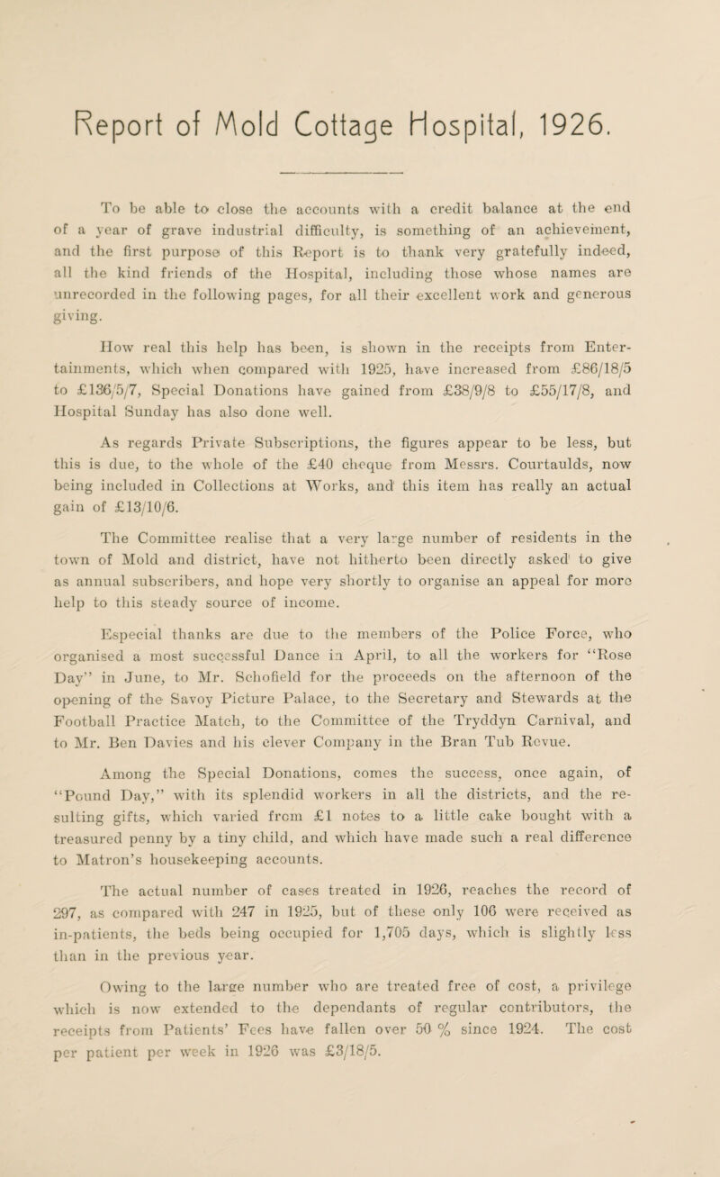 Report of Mold Cottage Hospital, 1926. To be able to close the accounts with a credit balance at the end of a year of grave industrial difficulty, is something of an achievement, and the first purpose of this Report is to thank very gratefully indeed, all the kind friends of the Hospital, including those whose names are unrecorded in the following pages, for all their excellent work and generous giving. How real this help has been, is shown in the receipts from Enter¬ tainments, which when compared with 1925, have increased from £86/18/5 to £136/5/7, Special Donations have gained from £38/9/8 to £55/17/8, and Hospital Sunday has also done well. As regards Private Subscriptions, the figures appear to be less, but this is due, to the whole of the £40 cheque from Messrs. Courtaulds, now being included in Collections at Works, and this item has really an actual gain of £13/10/6. The Committee realise that a very la^ge number of residents in the town of Mold and district, have not hitherto been directly asked1 to give as annual subscribers, and hope very shortly to organise an appeal for moro help to this steady source of income. Especial thanks are due to the members of the Police Force, who organised a most successful Dance in. April, to all the workers for “Rose Day” in June, to Mr. Schofield for the proceeds on the afternoon of the opening of the Savoy Picture Palace, to the Secretary and Stewards at the Football Practice Match, to the Committee of the Tryddyn Carnival, and to Mr. Ben Davies and his clever Company in the Bran Tub Revue. Among the Special Donations, comes the success, once again, of “Pound Day,” with its splendid workers in all the districts, and the re¬ sulting gifts, which varied from £1 notes to a little cake bought with a treasured penny by a tiny child, and which have made such a real difference to Matron’s housekeeping accounts. The actual number of cases treated in 1926, reaches the record of 297, as compared with 247 in 1925, but of these only 106 were received as in-patients, the beds being occupied for 1,705 days, which is slightly less than in the previous year. Owing to the large number who are treated free of cost, a privilege which is now extended to the dependants of regular contributors, the receipts from Patients’ Fees have fallen over 50 % since 1924. The cost per patient per week in 1926 was £3/18/5.