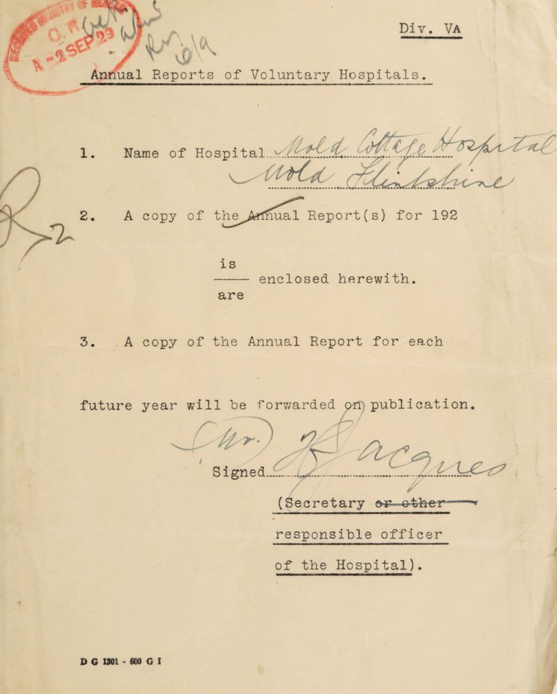 Div. Va of Voluntary Hospitals. A copy of the Armual Report(s) for 192 is - enclosed herewith. are - A copy of the Annual Report for each (Secretary eifr responsible officer of the Hospital). D G 1301 • 600 G I