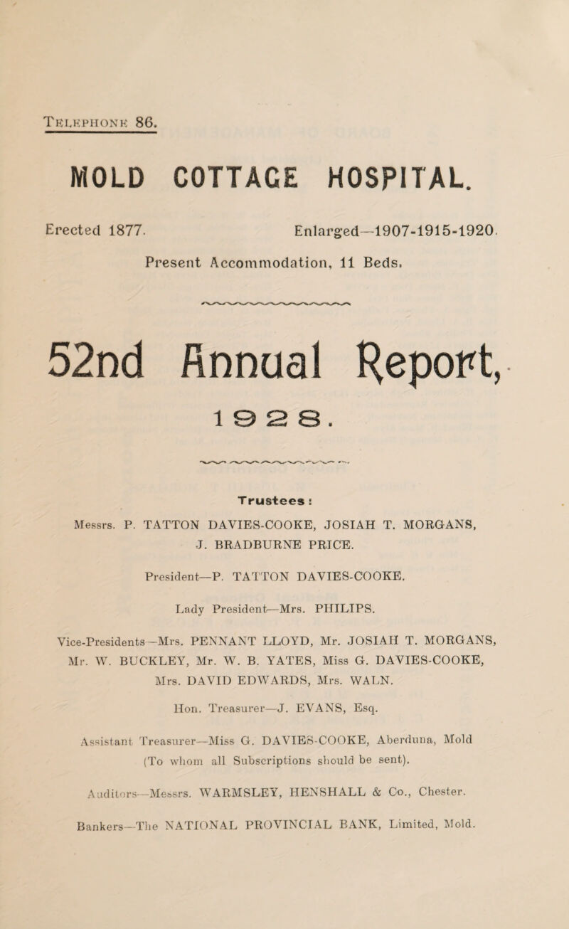 Telephone 86. MOLD COTTACE HOSPITAL. Erected 1877. Enlarged—1907-1915-1920. Present Accommodation, 11 Beds, 52nd finnual Report, 1 3 2 B . Trustees : Messrs. P. TATTON DAVIES-COOKE, JOSIAH T. MORGANS, J. BRADBURNE PRICE, President—P. TATTON DAVIES-COOKE. Lady President—Mrs. PHILIPS. Vice-Presidents—Mrs. PENNANT LLOYD, Mr. JOSIAH T. MORGANS, Mr. W. BUCKLEY, Mr. W. B. YATES, Miss G. DAVIES-COOKE, Mrs. DAVID EDWARDS, Mrs. WALN. Hon. Treasurer—J. EVANS, Esq. Assistant Treasurer—Miss G. DAVIES-COOKE, Aberduna, Mold (To whom all Subscriptions should be sent). Auditors—Messrs. WARMSLEY, HENSHALL & Co., Chester. Bankers—The NATIONAL PROVINCIAL BANK, Limited, Mold.