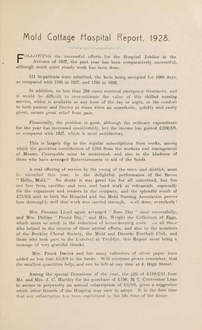 Mold Cottage Hospital Report, 1928. FOLLOWING the successful efforts for the Hospital Jubilee in the Autumn of 1927, the past year has been comparatively uneventful, although much quiet steady work has been done, 111 in-patients were admitted, the beds being occupied for 1960 days, as compared with 1502 in 1927, and 1705 in 1926. In addition, no less than 234 cases received emergency treatment, and it would be difficult to over-estimate the value of this skilled nursing service, whicn is available at any hour of the day or night, or the comfort to both patient and Doctor at times when an anaesthetic, quickly and easily given, means great relief from pain. Financially, the position is good, although the ordinary expenditure for the year has increased considerably, but the income has gained £219/2/0, as compared with 1927, which is most satisfactory. This is largely due to the regular subscriptions from works, among which the generous contribution of £105 from the workers and management of Messrs. Courtaulds must be mentioned, and also to the kindness of those who have arranged Entertainments in aid of the funds. A real offering of service by the young of the town and district, must be recorded this year, in the delightful performance of the Revue “ Hello, Mold.” No doubt it was great fun for all concerned, but fun not free from sacrifice and very real hard work at rehearsals, especially for the organisors and leaders in the company, and the splendid result of £71/0/5 sent to both the Hospital and the Mold Nursing Association proves how thoroughly well that work was carried through. \» ell done, everybody ! Mrs. Pennant Lloyd again arranged “ Rose Day ” most successfully, and Mrs. Philips “ Pound Day,” and Mrs. Wright the Collection of Eggs, which mean so much in the reduction of house-keeping costs. jlO all tho^e who helped in the success of these annual efforts, and also to the members of the Buckley Choral Society, the Mold and Deeside Football Club, and those who took part in the Carnival at Tryddyn, this Report must bring a message of very grateful thanks. Mrs. Frank Davies and her many collectors of silver paper have added no less ttan £5/8/0 to the funds. Will everyone please remember, that the smallest quantities help, and can be left at any time at 4, High Street. Among the special Donations of the year, the gift of £118/2/11 from Mr. and Mrs. J. C. Hartley for the purchase of £150, 3| % Conversion Loan to secure in perpetuity an annual subscription of £5/5/0, gives a suggestion which other friends of the Hospital may care to adopt. It is the first time that any subscription has been capitalised in the life time of the donor.