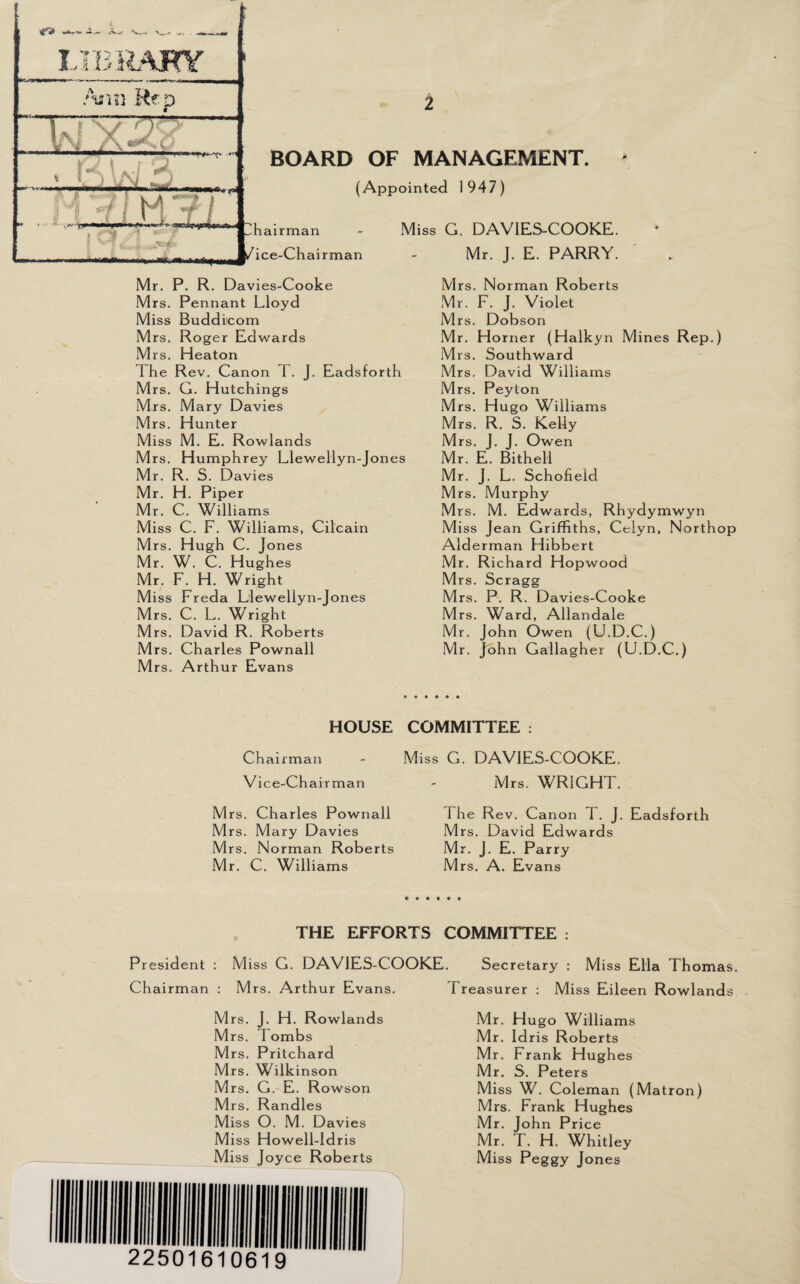 LIBRARY y f-S \ A.-/ '<* _ 7 •;/'? m - —1gs f a BOARD OF MANAGEMENT. (Appointed 1947) hairman /ice-Chairman Miss G. DAVIES-COOKE. Mr. J. E. PARRY. Mr. P. R. Davies-Cooke Mrs. Pennant Lloyd Miss Buddicom Mrs. Roger Edwards Mrs. Heaton The Rev. Canon 1 . J. Eadsforth Mrs. G. Hutchings Mrs. Mary Davies Mrs. Hunter Miss M. E. Rowlands Mrs. Humphrey Llewellyn-Jones Mr. R. S. Davies Mr. H. Piper Mr. C. Williams Miss C. F. Williams, Cilcain Mrs. Hugh C. Jones Mr. W. C. Hughes Mr. F. H. Wright Miss Freda Llewellyn-Jones Mrs. C. L. Wright Mrs. David R. Roberts Mrs. Charles Pownall Mrs. Arthur Evans Mrs. Norman Roberts Mr. F. J. Violet Mrs. Dobson Mr. Horner (Halkyn Mines Rep.) Mrs. Southward Mrs. David Williams Mrs. Peyton Mrs. Hugo Williams Mrs. R. S. Kelly Mrs. J. J. Owen Mr. E. Bithell Mr. J. L. Schofield Mrs. Murphy Mrs. M. Edwards, Rhydymwyn Miss Jean Griffiths, Celyn, Northop Alderman Hibbert Mr. Richard Hopwood Mrs. Scragg Mrs. P. R. Davies-Cooke Mrs. Ward, Allandale Mr. John Owen (U.D.C.) Mr. John Gallagher (U.D.C.) HOUSE COMMITTEE : Chairman - Miss G. DAVIES-COOKE. Vice-Chairman - Mrs. WRIGHT. Mrs. Charles Pownall The Rev. Canon T. J. Eadsforth Mrs. Mary Davies Mrs. David Edwards Mrs. Norman Roberts Mr. J. E. Parry Mr. C. Williams Mrs. A. Evans THE EFFORTS COMMITTEE : President : Miss G. DAVIES-COOKE. Chairman : Mrs. Arthur Evans. Mrs. J. FI. Rowlands M rs. d ombs Mrs. Pritchard Mrs. Wilkinson Mrs. G. E. Rowson Mrs. Randles Miss O. M. Davies Miss Howell-ldris Miss Joyce Roberts Secretary : Miss Ella Thomas. Treasurer : Miss Eileen Rowlands Mr. Hugo Williams Mr. Idris Roberts M r. Frank Hughes Mr. S. Peters Miss W. Coleman (Matron) Mrs. Frank Hughes Mr. John Price Mr. T. H. Whitley Miss Peggy Jones