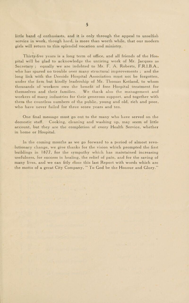 little band of enthusiasts, and it is only through the appeal to unselfish service in work, though hard, is more than worth while, that our modern girls will return to this splendid vocation and ministry. « Thirty-five years is a long term of office, and all friends of the Hos¬ pital will be glad to acknowledge the untiring work of Mr. Jacques as Secretary ; equally we are indebted to Mr. F. A. Roberts, F.R.I.B.A., who has spared no trouble over many structural improvements ; and the long link with the Deeside Hospital Association must not be forgotten, under the firm but kindly leadership of Mr. Thomas Ketland, to whom thousands of workers owe the benefit of free Hospital treatment for themselves and their families. We thank also the management and workers of many industries for their generous support, and together with them the countless numbers of the public, young and old, rich and poor, who have never failed for three score years and ten. One final message must go out to the many who have served on the domestic staff. Cooking, cleaning and washing up, may seem of little account, but they are the completion of every Health Service, whether in home or Hospital. In the coming months as we go forward to a period of almost revo¬ lutionary change, we give thanks for the vision which prompted the first buildings in 1877, for the sympathy which has maintained increasing usefulness, for success in healing, the relief of pain, and for the saving of many lives, and we can fitly close this last Report with words which are the motto of a great City Company, “ To God be the Honour and Glory.”
