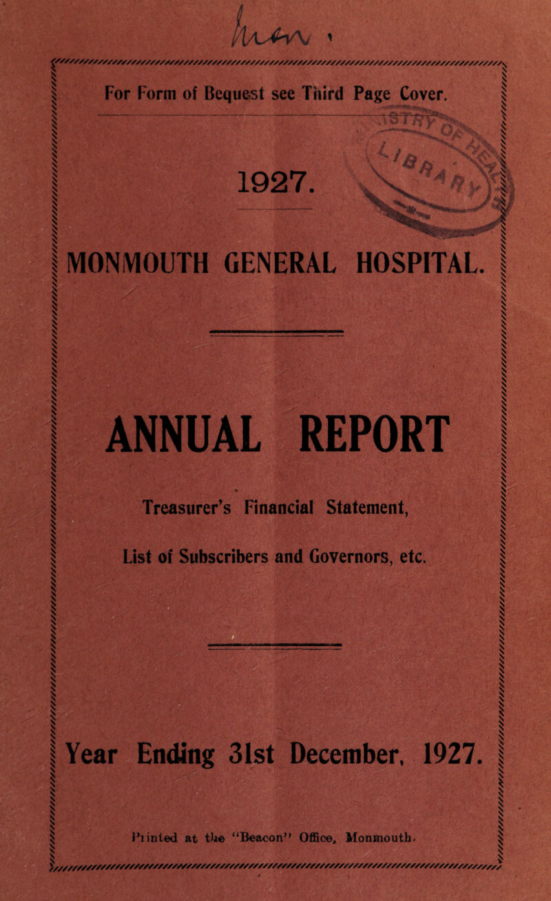 V W^V\j \ % \ % For Form of Bequest see Third Page Cover. ^ 1927. MONMOUTH GENERAL HOSPITAL. ANNUAL REPORT Treasurer’s Financial Statement, List of Subscribers and Governors, etc. Year Ending 31st December, 1927. Eiinted at the “Beacon” Office, Monmouth. y///////////SS/////S/fS//S/SSSSS/SSSSS//SSS/SS//SSS///SS//S//S/SS/SSS//S///SS//S/S//S/SSSS/S/S/ \ 1