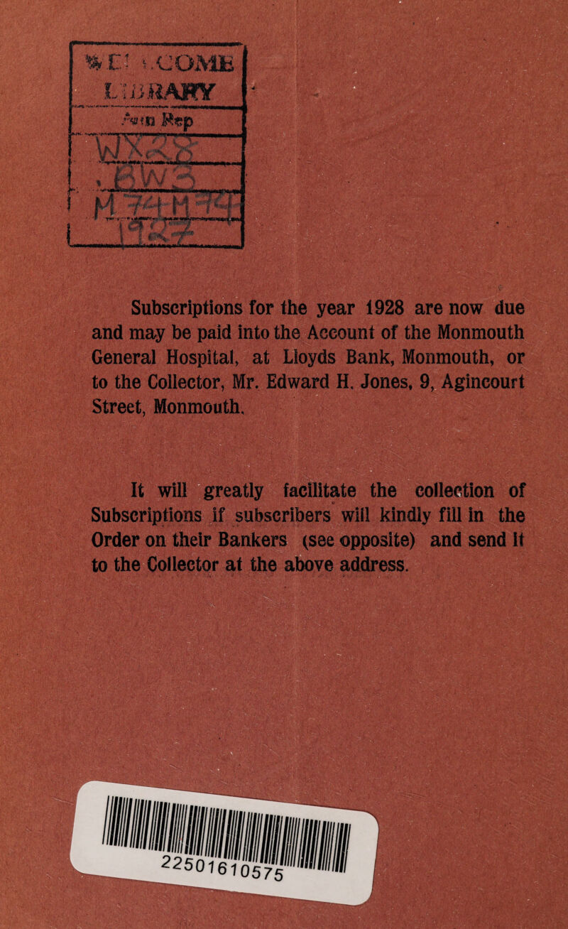 %: V- t .COMB i 'Mmm T7 > i...v VM ' | A 77^-- i P5W». P i ;?#h w i ' i w * r L » Subscriptions for the year 1928 are now due and may be paid into the Account of the Monmouth General Hospital, at Lloyds Bank, Monmouth, or to the Collector, Mr. Edward H. Jones, 9, Agincourt Street, Monmouth, :• .... . It will greatly facilitate the collection of Subscriptions if subscribers will kindly fill in the Order on their Bankers (see opposite) and send it to the Collector at the above address.