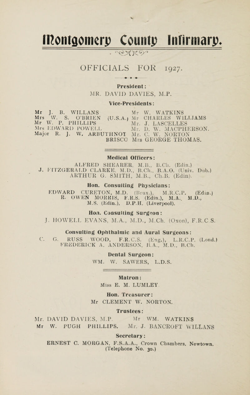 tnontgomerp Countp Infirmarp. OFFICIALS FOR 1927. -- President: MR. DAVID DAVIES, M.P. Vice-Presidents: Mr ]. B. WILLANS Mr W. WATKINS Mrs W. S. O’BRIEN (U.S.A.i Mr CHARLES WILLIAMS Mr W. P. PHILLIPS Mr. J. LASCELLES Mrs HOWARD POWELL Mr. D. W. MACPHERSON. Major R. J. W. ARBUTHNOT Mr. C. W. NORTON BRISCO Mrs GEORGE THOMAS. Medical Officers: ALFRED SHEARER, M.B., B.Cli. (Eclin.) J. FITZGERALD CLARKE. M.D., B.Ch., B.A.O. (Univ. Dub.) ARTHUR G. SMITH, M.B., Ch.B. (Edin). Hon. Consulting Physicians: EDWARD CURETON, M.D. (Brux.), M.R.C.P. (Edin.) R. OWEN MORRIS, F.R.S. (Edin.), M.A.. M.D., M.S. (Edin.), JJ.P.H. (Liverpool). Hon. Consulting Surgeon: J. HOWELL EVANS, M.A., M.D., M.Ch. (Oxon), F.R.C S. Consulting Ophthalmic and Aural Surgeons: C. G. RUSS WOOD, F.R.C.S. (Eng,.), L.R.C.P. (Lond.) FREDERICK A. ANDERSON, B.A., M.D., B.Ch. Dental Surgeon: WM. W. SAWERS, L.D.S. Matron: Miss E. M. LUMLEY Hon. Treasurer: Mr CLEMENT W. NORTON. Trustees: Mr. DAVID DAVIES, M.P. Mr WM. WATKINS Mr W. PUGH PHILLIPS, Mr. J. BANCROFT WILLANS Secretary: ERNEST C. MORGAN, F.S.A.A., Crown Chambers, Newtown. (Telephone No. 30.)