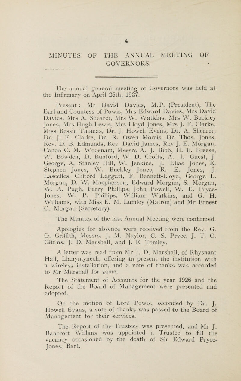 MINUTES OF THE ANNUAL MEETING GOVERNORS. OF The annual general meeting of Governors was held at the Infirmary on April 25th, 1927. Present: Mr David Davies, M.P. (President), The Earl and Countess of Powis, Mrs Edward Davies, Mrs David Davies, Mrs A. Shearer, Mrs W. Watkins, Mrs W. Buckley Jones, Mrs Hugh Lewis, Mrs Lloyd Jones, Mrs j. F. Clarke, Miss Bessie Thomas, Dr. J. Howell Evans, Dr. A. Shearer, Dr. j. F. Clarke, Dr. R. Owen Morris, Dr. Thos. Jones, Rev. D. B. Edmunds, Rev. David James, Rev J. E. Morgan, Canon C. M. Woosnam, Messrs A. J. Bibb, H. E. Breese, W. Bowden, D. Bunford, W. D. Crofts, A. I. Guest, j. George, A. Stanley Hill, W. Jenkins, J. Elias Jones, E. Stephen Jones, W. Buckley Jones, R. E. Jones, J. Lascelles, Clifford Leggatt, F. Bennett-Lloyd, George L. Morgan, D. W. Macpherson, Edward Morgan, S. Morgan, W. A. Pugh, Parry Phillips, John Powell, W. E. Pryce- Jones, W. P. Phillips, William Watkins, and G. H. Williams, with Miss E. M. Lumley (Matron) and Mr Ernest C. Morgan (Secretary). The Minutes of the last Annual Meeting were confirmed. Apologies for absence were received from the Rev. G. O. Griffith, Messrs. J. M. Naylor, C. S. Pryce, J. T. C. Gittins, J. D. Marshall, and J. E. Tomley. A letter was read from Mr J. D. Marshall, of Rhysnant Hall, Llanymynech, offering to present the institution with a wireless installation, and a vote of thanks was accorded to Mr Marshall for same. The Statement of Accounts for the year 1926 and the Report of the Board of Management were presented and adopted. On the motion of Lord Powis, seconded by Dr. J. Howell Evans, a vote of thanks was passed to the Board of Management for their services. The Report of the Trustees was presented, and Mr J. Bancroft Willans was appointed a Trustee to fill the vacancy occasioned by the death of Sir Edward Pryce- Jones, Bart.