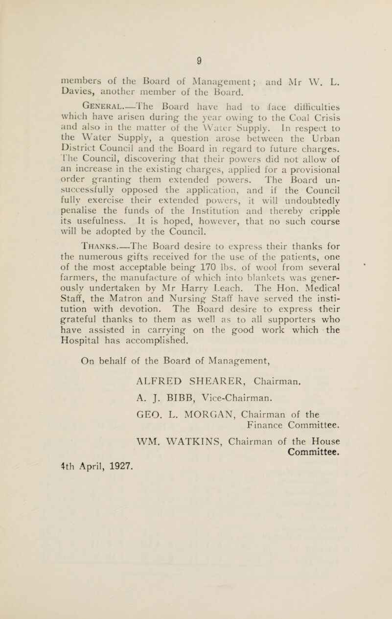 members of the Board of Management; and Mr W. L. Davies, another member of the Board. General—the Board have had to iface dilliculties which have arisen during the year owing to the Coal Crisis and also in the matter of the Water Supply. In respect to the Water Supply, a question arose between the Urban Dist rict Council and the Board in regard to future charges. 1 he Council, discovering that their powers did not allow of an increase in the existing charges, applied for a provisional order granting them extended powers. The Board un¬ successfully opposed the application, and if the Council fully exercise their extended powers, it will undoubtedly penalise the funds of the Institution and thereby cripple its usefulness. It is hoped, however, that no such course will be adopted by the Council. Thanks.—The Board desire to express their thanks for the numerous gifts received for the use of the patients, one of the most acceptable being 170 lbs. of wool from several farmers, the manufacture of which into blankets was gener¬ ously undertaken by Mr Harry Leach. The Hon. Medical Staff, the Matron and Nursing Staff have served the insti¬ tution with devotion. The Board desire to express their grateful thanks to them as well as to all supporters who have assisted in carrying on the good work which the Hospital has accomplished. On behalf of the Board of Management, ALFRED SHEARER, Chairman. A. J. BIBB, Vice-Chairman. GEO. L. MORGAN, Chairman of the Finance Committee. WM. WATKINS, Chairman of the House Committee. 4th April, 1927.