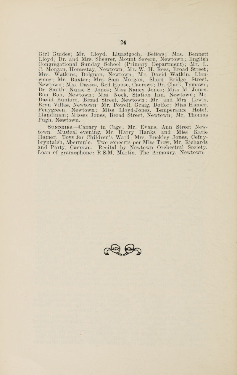 Girl Guides; Mr. Lloyd, Lluastgooh, Bettws; Mrs. Bennett Lloyd; Dr. and Mrs. Shearer, Mount Severn, Newtown; English Congregational Sunday School (Primary Department); Mr. L. C. Morgan, Homestay, Newtown; Mr. W. H. Rees, Bread Street; Mrs. Watkins, Dolguan, Newtown; Mr. David Watkin, Llan- wnog; Mr. Baxter; Mrs, Sam Morgan, Short Bridge Street, Newtown; Mm Davies. Red House, Caersws; Dr. Clark, Tymatwr; Dr. 'Smith; Nurse S. Jones; Miiss Nancy Junes; Miss M. Jones, Bon Bon, Newtown; Mrs. Nook, Station Inn, Newtown; Mr. David Bunford, Broad Street, Newtown; Mr. and Mrs. Lewis, Bryn Villa©, Newtown- Mr. Powell, Graig, Dolfor; Miss Hamer, Penygreen, Newtown; Miss Lloyd-Jones, Temperance Hotel, Llandinam; Misses Jones, Broad Street, Newtown; Mr. Thomas Pugh, Newtown. Sundries.—Canary in Cage: Mr. Evans, Ann Street New¬ town. Musical evening, Mr. Harry Hanks and Miss Katie Hamer. Toys .for Children’s Ward: Mrs. Buckley Jones, Cefnyu brvntalch, Afbermule. Two- concerts per Miss Trow, Mr. Richards and Party, Caerswe. Recital by Newtown Orchestral Society. Loan of gramophone: R.S.M. Martin, The Armoury, Newtown.