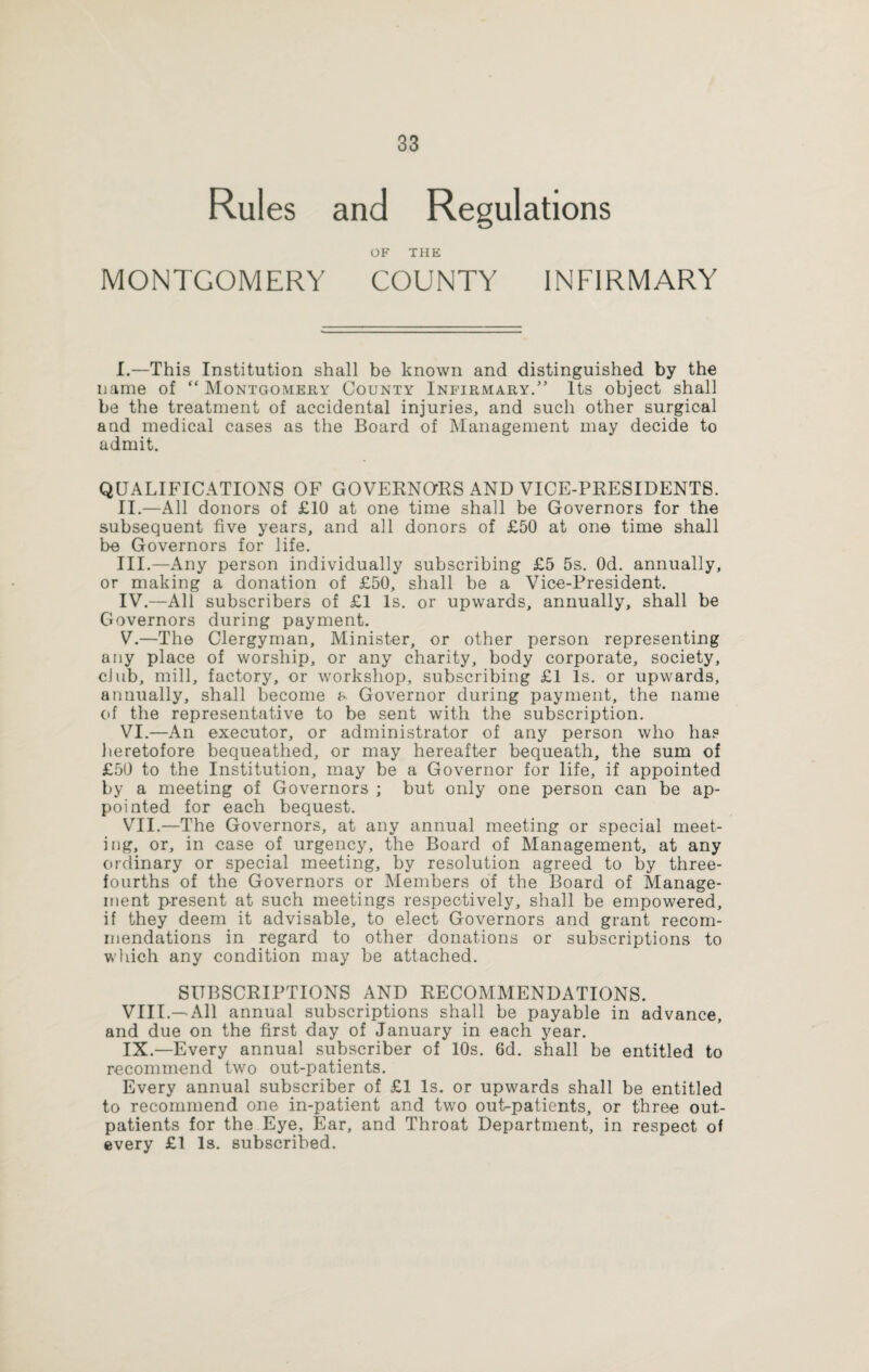 Rules and Regulations OF THE MONTGOMERY COUNTY INFIRMARY I. —This Institution shall b© known and distinguished by the name of “ Montgomery County Infirmary.” Its object shall be the treatment of accidental injuries, and such other surgical and medical cases as the Board of Management may decide to admit. QUALIFICATIONS OF GOVERNORS AND VICE-PRESIDENTS. II. —All donors of £10 at one time shall be Governors for the subsequent five years, and all donors of £50 at one time shall be Governors for life. III. —Any person individually subscribing £5 5s. Od. annually, or making a donation of £50, shall be a Vice-President. IV. —All subscribers of £1 Is. or upwards, annually, shall be Governors during payment. V. —The Clergyman, Minister, or other person representing any place of worship, or any charity, body corporate, society, club, mill, factory, or workshop, subscribing £1 Is. or upwards, annually, shall become a Governor during payment, the name of the representative to be sent with the subscription. VI. —An executor, or administrator of any person who has heretofore bequeathed, or may hereafter bequeath, the sum of £50 to the Institution, may be a Governor for life, if appointed by a meeting of Governors ; but only one person can be ap¬ pointed for each bequest. VII. —The Governors, at any annual meeting or special meet¬ ing, or, in case of urgency, the Board of Management, at any ordinary or special meeting, by resolution agreed to by three- fourths of the Governors or Members of the Board of Manage¬ ment present at such meetings respectively, shall be empowered, if they deem it advisable, to elect Governors and grant recom¬ mendations in regard to other donations or subscriptions to which any condition may be attached. SUBSCRIPTIONS AND RECOMMENDATIONS. VIII. — All annual subscriptions shall be payable in advance, and due on the first day of January in each year. IX. —Every annual subscriber of 10s. 6d. shall be entitled to recommend two out-patients. Every annual subscriber of £1 Is. or upwards shall be entitled to recommend one in-patient and two out-patients, or three out¬ patients for the Eye, Ear, and Throat Department, in respect of every £1 Is. subscribed.