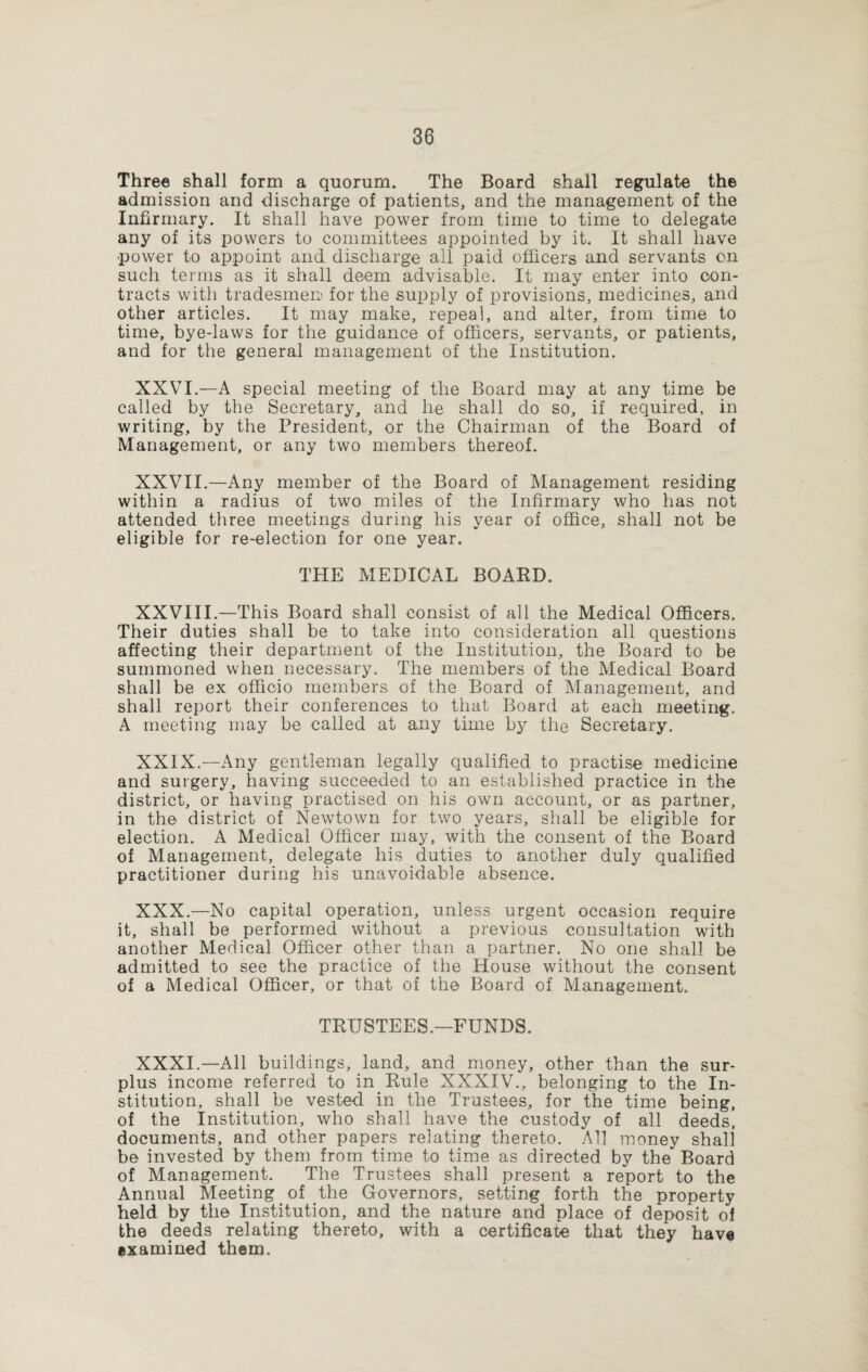 Three shall form a quorum. The Board shall regulate the admission and discharge of patients, and the management of the Infirmary. It shall have power from time to time to delegate any of its powers to committees appointed by it. It shall have power to appoint and discharge all paid officers and servants on such terms as it shall deem advisable. It may enter into con¬ tracts with tradesmen for the supply of provisions, medicines, and other articles. It may make, repeal, and alter, from time to time, bye-laws for the guidance of officers, servants, or patients, and for the general management of the Institution. XXVI.—A special meeting of the Board may at any time be called by the Secretary, and he shall do so, if required, in writing, by the President, or the Chairman of the Board of Management, or any two members thereof. XXVII.—Any member of the Board of Management residing within a radius of two miles of the Infirmary who has not attended three meetings during his year of office, shall not be eligible for re-election for one year. THE MEDICAL BOARD. XXVIII.—This Board shall consist of all the Medical Officers. Their duties shall be to take into consideration all questions affecting their department of the Institution, the Board to be summoned when necessary. The members of the Medical Board shall be ex officio members of the Board of Management, and shall report their conferences to that Board at each meeting. A meeting may be called at any time by the Secretary. XXIX. —Any gentleman legally qualified to practise medicine and surgery, having succeeded to an established practice in the district, or having practised on his own account, or as partner, in the district of Newtown for two years, shall be eligible for election. A Medical Officer may, with the consent of the Board of Management, delegate his duties to another duly qualified practitioner during his unavoidable absence. XXX. —No capital operation, unless urgent occasion require it, shall be performed without a previous consultation with another Medical Officer other than a partner. No one shall be admitted to see the practice of the House without the consent of a Medical Officer, or that of the Board of Management. TRUSTEES.—FUNDS. XXXI. —All buildings, land, and money, other than the sur¬ plus income referred to in Rule XXXIV., belonging to the In¬ stitution, shall be vested in the Trustees, for the time being, of the Institution, who shall have the custody of all deeds, documents, and other papers relating thereto. All money shall be invested by them from time to time as directed by the Board of Management. The Trustees shall present a report to the Annual Meeting of the Governors, setting forth the property held by the Institution, and the nature and place of deposit of the deeds relating thereto, with a certificate that they have examined them.