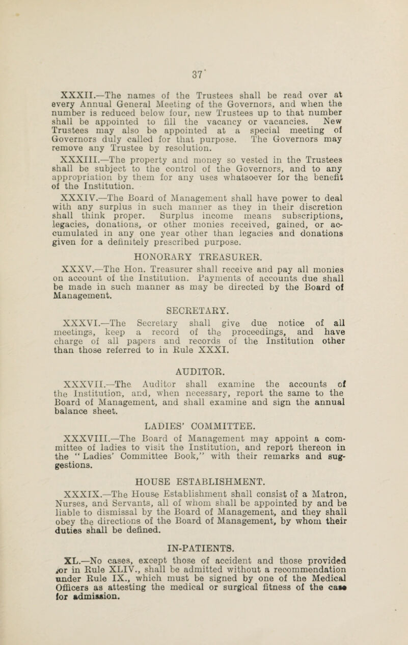 XXXII.—The names of the Trustees shall be read over at every Annual General Meeting of the Governors, and when the number is reduced below four, new Trustees up to that number shall be appointed to fill the vacancy or vacancies. New Trustees may also be appointed at a special meeting of Governors duly called for that purpose. The Governors may remove any Trustee by resolution. XXXIII.—The property and money so vested in the Trustees shall be subject to the control of the Governors, and to any appropriation by them for any uses whatsoever tor the benefit of the Institution. XXXIV.—The Board of Management shall have power to deal with any surplus in such manner as they in their discretion shall think proper. Surplus income means subscriptions, legacies, donations, or other monies received, gained, or ac¬ cumulated in any one year other than legacies and donations given for a definitely prescribed purpose. HONORARY TREASURER. XXXV.—The Hon. Treasurer shall receive and pay all monies on account of the Institution. Payments of accounts due shall be made in such manner as may be directed by the Board of Management. SECRETARY. XXXVI.—The Secretary shall give due notice of all meetings, keep a record of the proceedings, and have charge of all papers and records of the Institution other than those referred to in Rule XXXI. AUDITOR. XXXVII.—The Auditor shall examine the accounts cf the institution, and, when necessary, report the same to the Board of Management, and shall examine and sign the annual balance sheet. LADIES’ COMMITTEE. XXXVIII.—The Board of Management may appoint a com¬ mittee of ladies to visit the Institution, and report thereon in the “ Ladies’ Committee Book,” with their remarks and sug¬ gestions. HOUSE ESTABLISHMENT. XXXIX.—The House Establishment shall consist of a Matron, Nurses, and Servants, all of whom shall be appointed by and be liable to dismissal by the Board of Management, and they shall obey the directions of the Board of Management, by whom their duties shall be defined. IN-PATIENTS. XL.—No cases, except those of accident and those provided ior in Rule XLIV., shall be admitted without a recommendation under Rule IX., which must be signed by one of the Medical Officers as attesting the medical or surgical fitness of the caM for admission.
