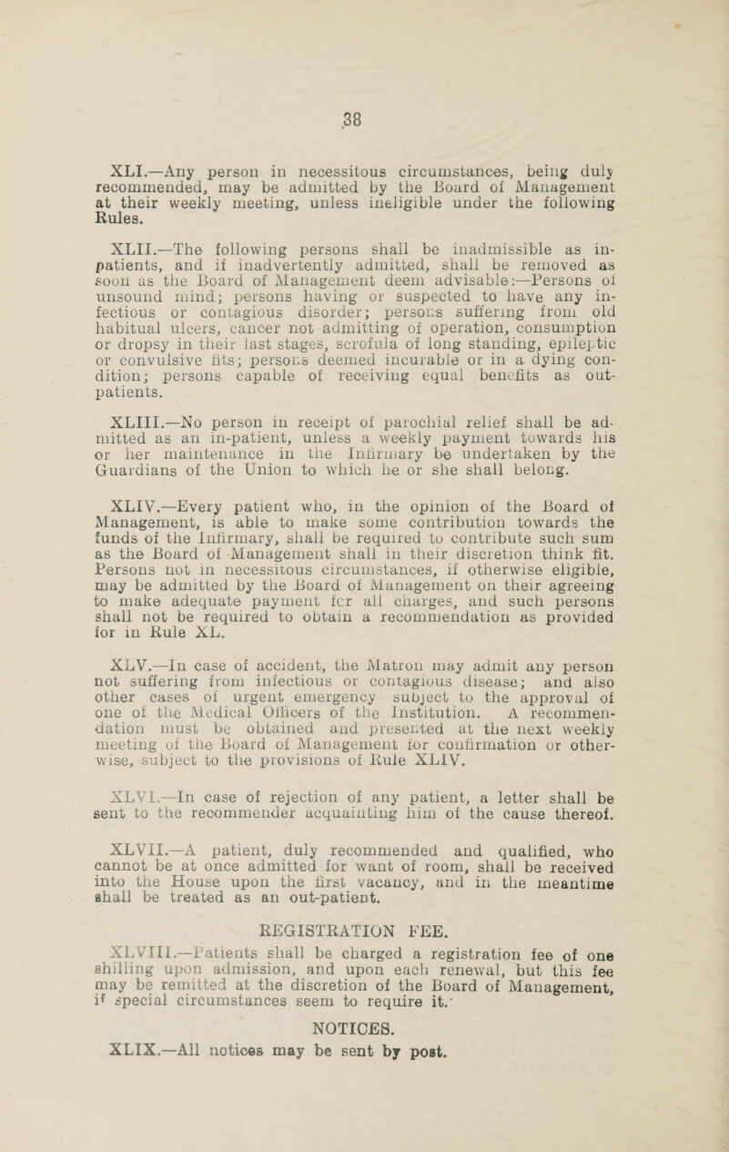 XLI.—Any person in necessitous circumstances, being ciulj recommended, may be admitted by the Board oi Management at their weekly meeting, unless ineligible under the following Rules. XLII.—The following persons shall be inadmissible as in¬ patients, and if inadvertently admitted, shall be removed as soon as the Board of Management deem advisable:—Persons of unsound mind; persons having or suspected to have any in¬ fectious or contagious disorder; persons suffering from old habitual ulcers, cancer not admitting of operation, consumption or dropsy in their last stages, scrofula of long standing, epileptic or convulsive fits; persons deemed incurable or in a dying con¬ dition; persons capable of receiving equal benefits as out¬ patients. XLIII.—No person in receipt of parochial relief shall be ad¬ mitted as an in-patient, unless a weekly payment towards Ins or her maintenance in the Infirmary be undertaken by the Guardians of the Union to which he or she shall belong. XLIV.—Every patient who, in the opinion of the Board of Management, is able to make some contribution towards the funds of the Infirmary, shall be required to contribute such sum as the Board of Management shall in their discretion think fit. Persons not in necessitous circumstances, if otherwise eligible, may be admitted by the Board of Management on their agreeing to make adequate payment fcr ail charges, and such persons shall not be required to obtain a recommendation as provided for in Rule XL. XLV.—In case of accident, the Matron may admit any person not suffering from infectious or contagious disease; and also other cases of urgent emergency subject to the approval of one of the Medical Officers of the Institution. A recommen¬ dation must be obtained and presented at the next weekly meeting of the Board of Management for confirmation or other¬ wise, subject to the provisions of Rule XLIV. XLV1.—In case of rejection of any patient, a letter shall be sent to the reoommender acquainting him of the cause thereof. XLVII.—A patient, duly recommended and qualified, who cannot be at once admitted for want of room, shall be received into the House upon the first vacancy, and in the meantime shall be treated as an out-patient. REGISTRATION FEE. XLVIII.—Patients shall be charged a registration fee of one shilling upon admission, and upon each renewal, but this fee may be remitted at the discretion of the Board of Management, if special circumstances seem to require it.' NOTICES. XLXX.—All notices may be sent by post.