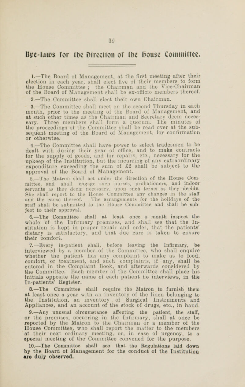 30 BpHaius for tbc Direction of tbe house Committee. 1. —The Board of Management, at the first meeting after their election in each year, shall elect five of their members to form the House Committee ; the Chairman and the Vice-Chairman of the Board of Management shall be ex-officio members thereof. 2. —The Committee shall elect their own Chairman. 3. —The Committee shall meet on the second Thursday in each month, prior to the meeting of the Board of Management, and at such other times as the Chairman and Secretary deem neces¬ sary. Three members shall form a quorum. The minutes of the proceedings of the Committee shall be read over at the sub¬ sequent meeting of the Board of Management, for confirmation or otherwise. 4. —The Committee shall have power to select tradesmen to be dealt with during their year oi office, and to make contracts for the supply of goods, and for repairs, etc., necessary for the upkeep of the Institution, but the incurring of any extraordinary expenditure exceeding the sum of £2 shall be subject to the approval of the Board of Management. 5. —The Matron shall act under the direction of the House Com¬ mittee, and shall engage such nurses, probationers, and indoor servants as they deem necessary, upon such terms as they decide. She shall report to the House Committee any changes in the staff and the cause thereof. The arrangements for the holidays of the staff shall be submitted to the House Committee and shall be sub¬ ject to their approval. 6. —The Committee shall at least once a month inspect the whole of the Infirmary premises, and shall see that the In¬ stitution is kept in proper repair and order, that the patients’ dietary is satisfactory, and that due care is taken to ensure their comfort. 7. —Every in-patient shall, before leaving the Infirmary, be interviewed by a member of the Committee, who shall enquire whether the patient has any complaint to make as to food, comfort, or treatment, and such complaints, if any, shall be entered in the Complaint Book, and afterwards considered by the Committ-ee. Each member of the Committee shall place his initials opposite the name of each patient he interviews, in the In-patients’ Register. 8. —The Committee shall require the Matron to furnish them at least once a year with an inventory of the linen belonging to the Institution, an inventory of Surgical Instruments and Appliances, and an account of the stock of drugs, etc., in hand. 9. —Any unusual circumstance affecting the patient, the staff, or the premises, occurring in the Infirmary, shall at once be reported by the Matron to the Chairman or a member of the House Committee, who shall report the matter to the members at their next ordinary meeting, or, m case of urgency, to a special meeting of the Committee convened for the purpose. 10. —The Committee shall see that the Regulations laid down by the Board of Management for the conduct of the Institution ire duly observed.